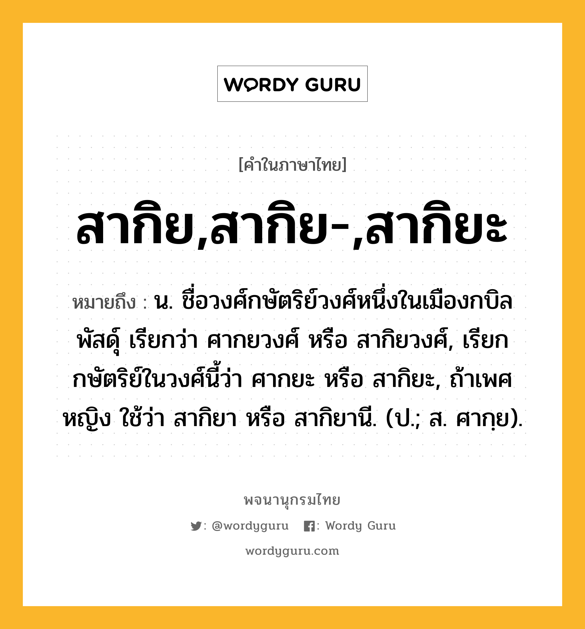 สากิย,สากิย-,สากิยะ หมายถึงอะไร?, คำในภาษาไทย สากิย,สากิย-,สากิยะ หมายถึง น. ชื่อวงศ์กษัตริย์วงศ์หนึ่งในเมืองกบิลพัสดุ์ เรียกว่า ศากยวงศ์ หรือ สากิยวงศ์, เรียกกษัตริย์ในวงศ์นี้ว่า ศากยะ หรือ สากิยะ, ถ้าเพศหญิง ใช้ว่า สากิยา หรือ สากิยานี. (ป.; ส. ศากฺย).