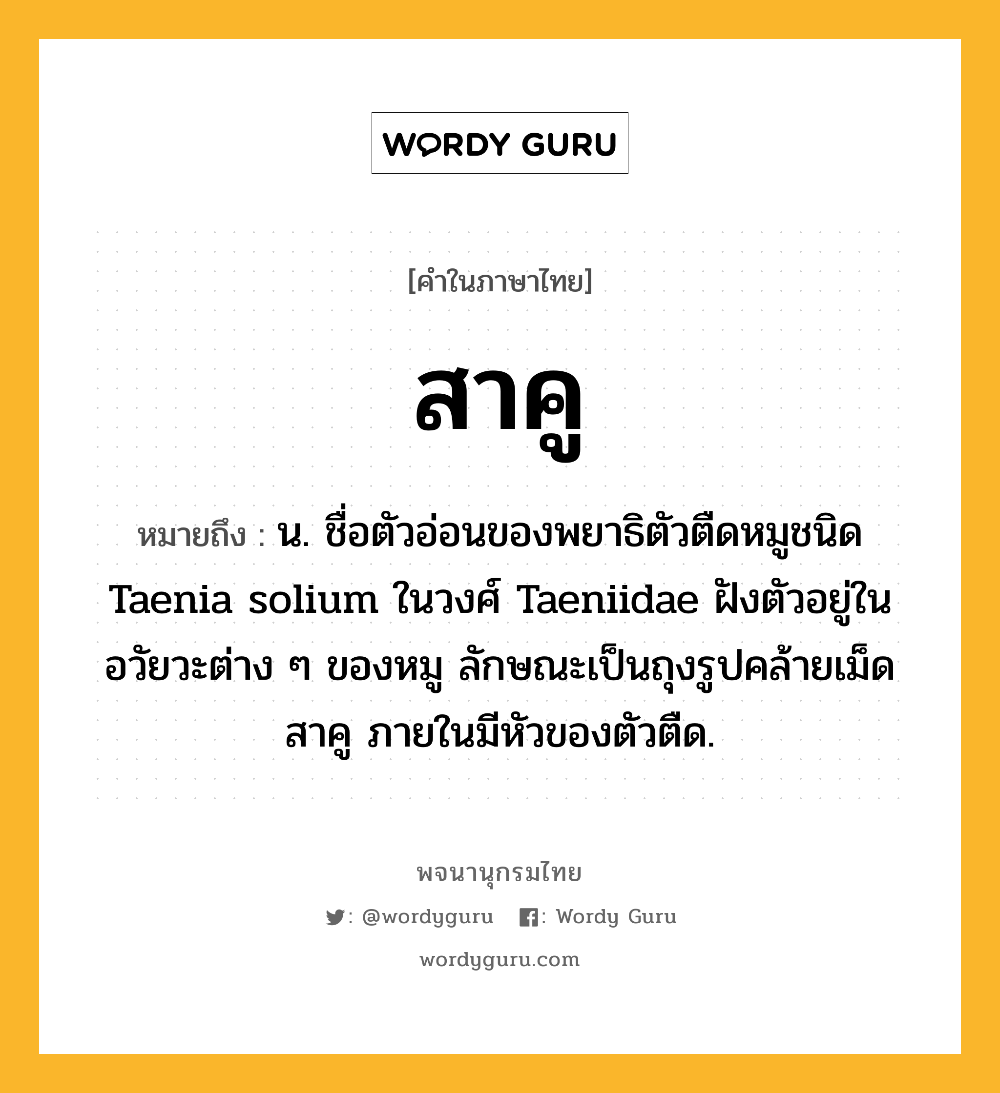 สาคู หมายถึงอะไร?, คำในภาษาไทย สาคู หมายถึง น. ชื่อตัวอ่อนของพยาธิตัวตืดหมูชนิด Taenia solium ในวงศ์ Taeniidae ฝังตัวอยู่ในอวัยวะต่าง ๆ ของหมู ลักษณะเป็นถุงรูปคล้ายเม็ดสาคู ภายในมีหัวของตัวตืด.