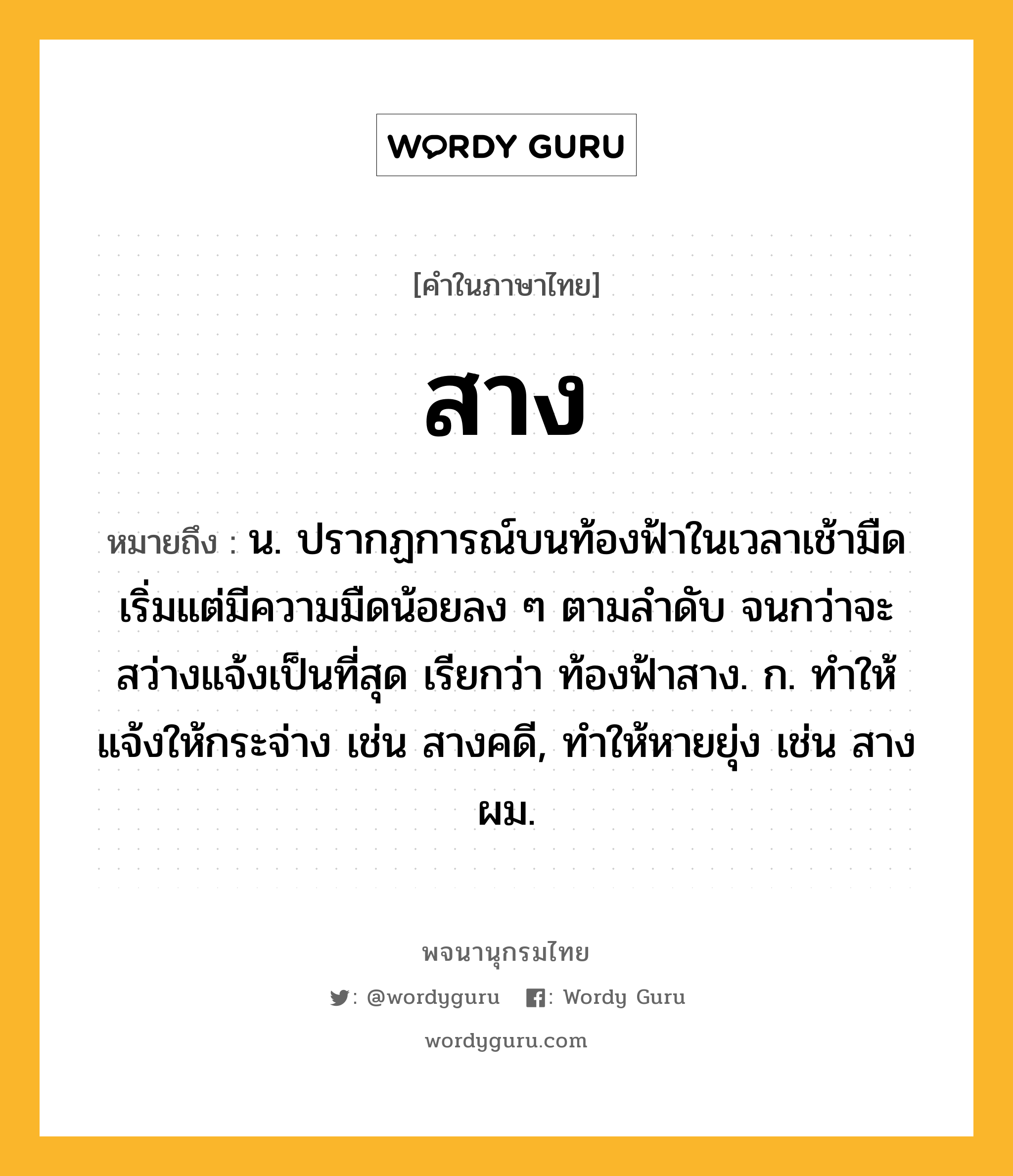 สาง หมายถึงอะไร?, คำในภาษาไทย สาง หมายถึง น. ปรากฏการณ์บนท้องฟ้าในเวลาเช้ามืด เริ่มแต่มีความมืดน้อยลง ๆ ตามลําดับ จนกว่าจะสว่างแจ้งเป็นที่สุด เรียกว่า ท้องฟ้าสาง. ก. ทําให้แจ้งให้กระจ่าง เช่น สางคดี, ทําให้หายยุ่ง เช่น สางผม.