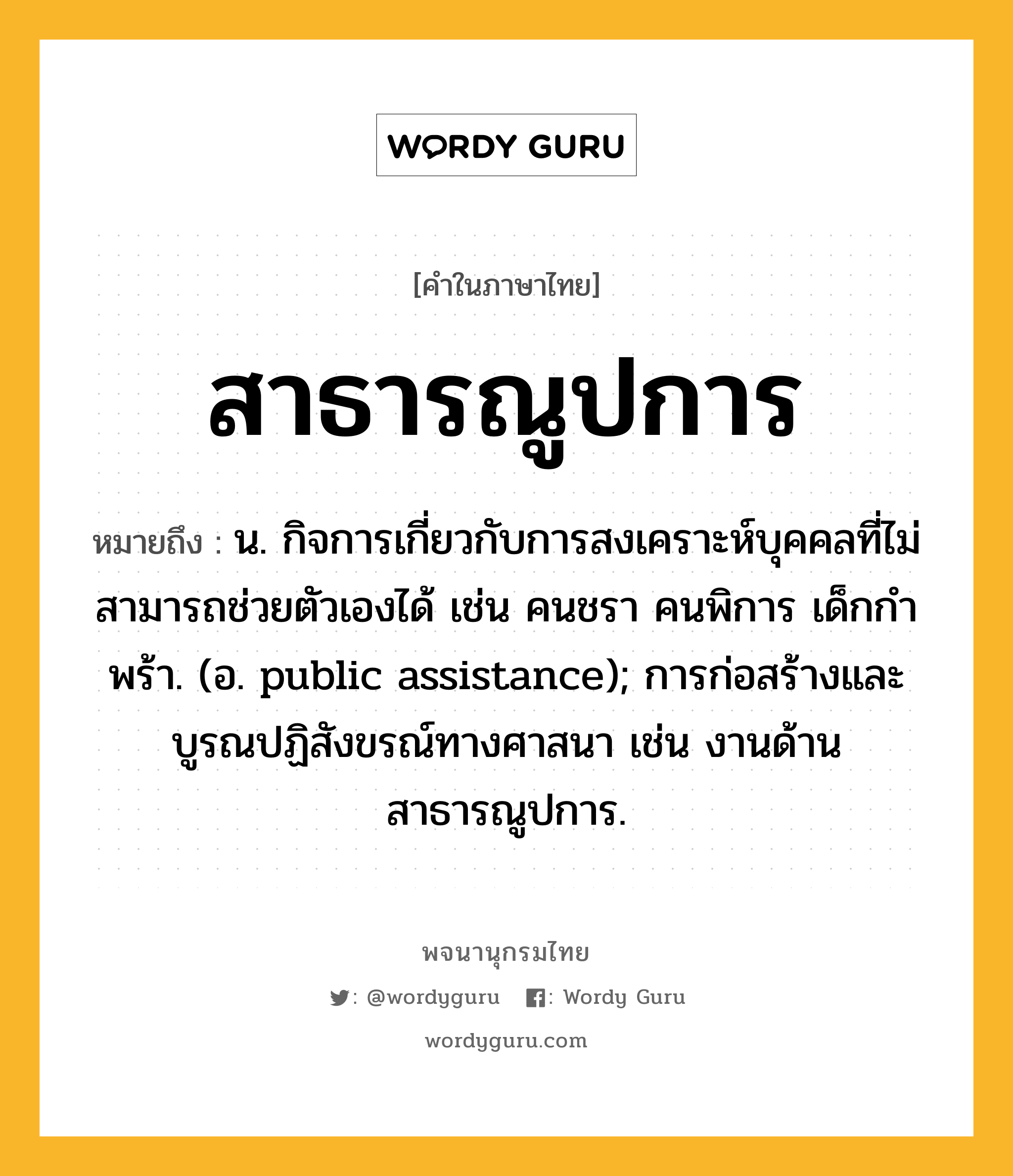 สาธารณูปการ หมายถึงอะไร?, คำในภาษาไทย สาธารณูปการ หมายถึง น. กิจการเกี่ยวกับการสงเคราะห์บุคคลที่ไม่สามารถช่วยตัวเองได้ เช่น คนชรา คนพิการ เด็กกําพร้า. (อ. public assistance); การก่อสร้างและบูรณปฏิสังขรณ์ทางศาสนา เช่น งานด้านสาธารณูปการ.