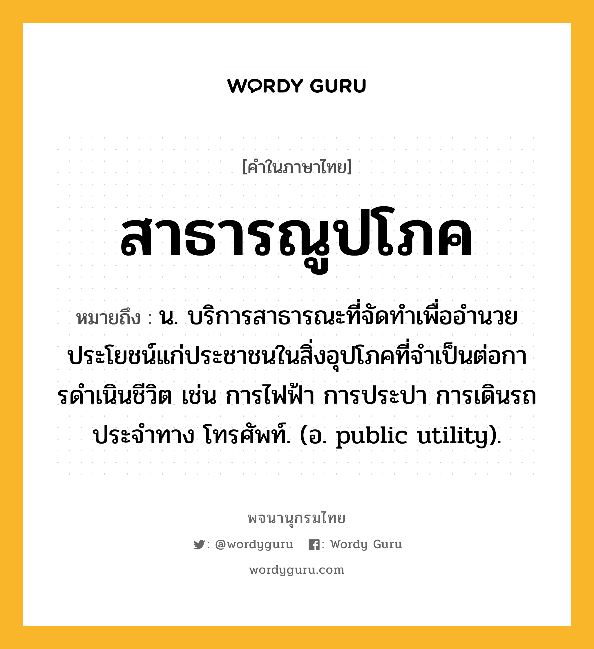 สาธารณูปโภค หมายถึงอะไร?, คำในภาษาไทย สาธารณูปโภค หมายถึง น. บริการสาธารณะที่จัดทําเพื่ออํานวยประโยชน์แก่ประชาชนในสิ่งอุปโภคที่จําเป็นต่อการดําเนินชีวิต เช่น การไฟฟ้า การประปา การเดินรถประจําทาง โทรศัพท์. (อ. public utility).