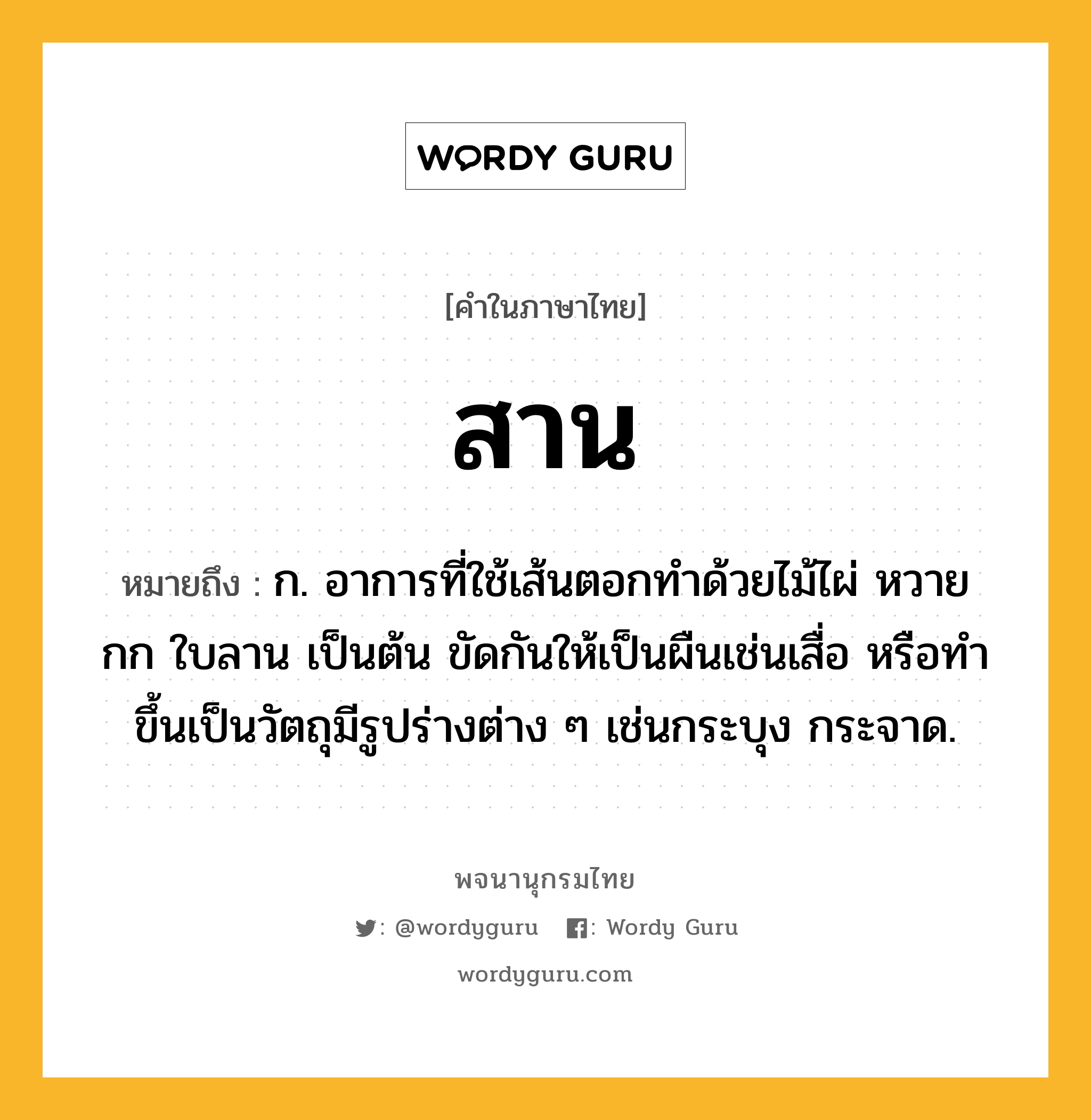 สาน หมายถึงอะไร?, คำในภาษาไทย สาน หมายถึง ก. อาการที่ใช้เส้นตอกทําด้วยไม้ไผ่ หวาย กก ใบลาน เป็นต้น ขัดกันให้เป็นผืนเช่นเสื่อ หรือทําขึ้นเป็นวัตถุมีรูปร่างต่าง ๆ เช่นกระบุง กระจาด.