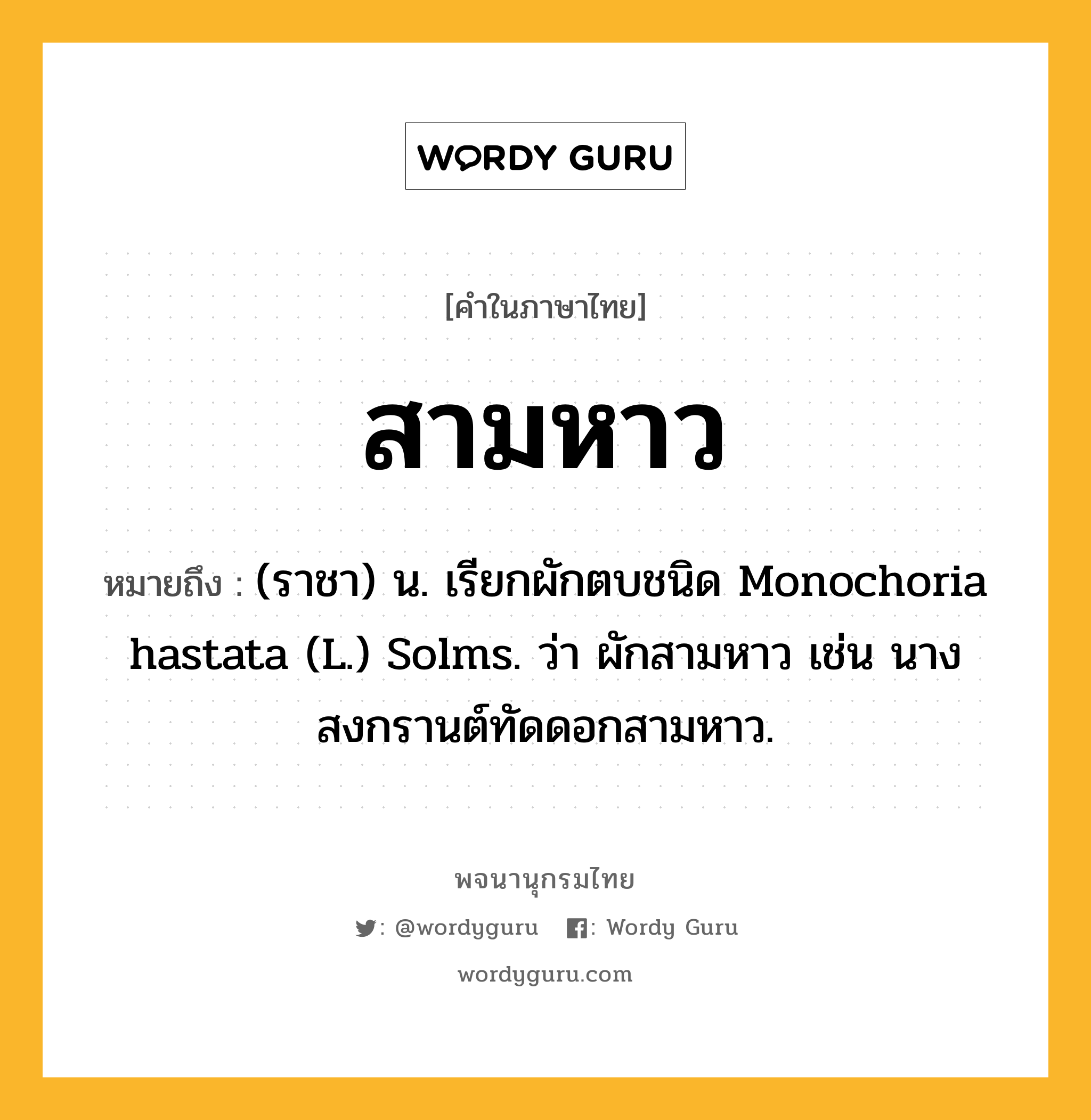 สามหาว หมายถึงอะไร?, คำในภาษาไทย สามหาว หมายถึง (ราชา) น. เรียกผักตบชนิด Monochoria hastata (L.) Solms. ว่า ผักสามหาว เช่น นางสงกรานต์ทัดดอกสามหาว.