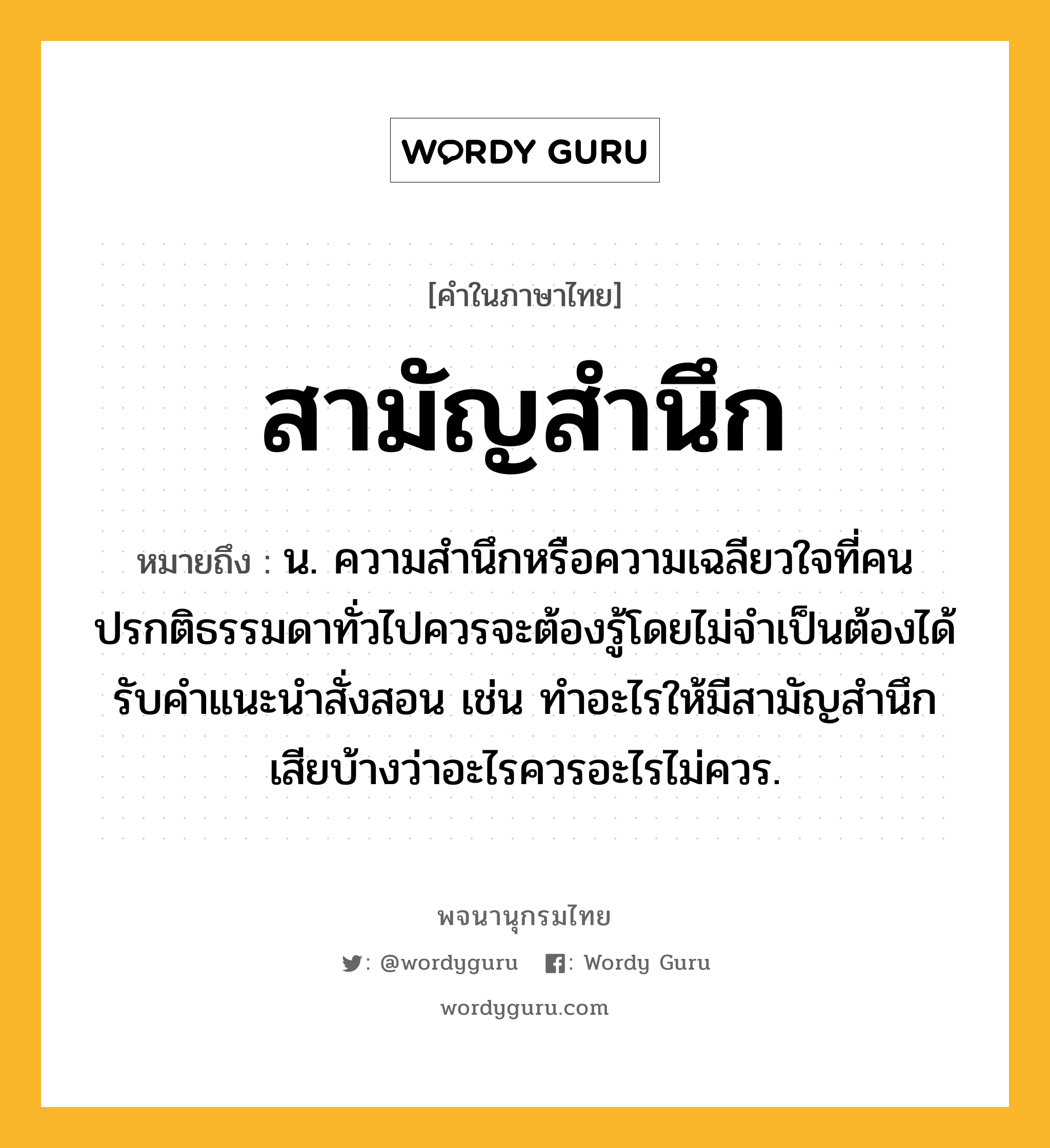 สามัญสำนึก หมายถึงอะไร?, คำในภาษาไทย สามัญสำนึก หมายถึง น. ความสำนึกหรือความเฉลียวใจที่คนปรกติธรรมดาทั่วไปควรจะต้องรู้โดยไม่จำเป็นต้องได้รับคำแนะนำสั่งสอน เช่น ทำอะไรให้มีสามัญสำนึกเสียบ้างว่าอะไรควรอะไรไม่ควร.