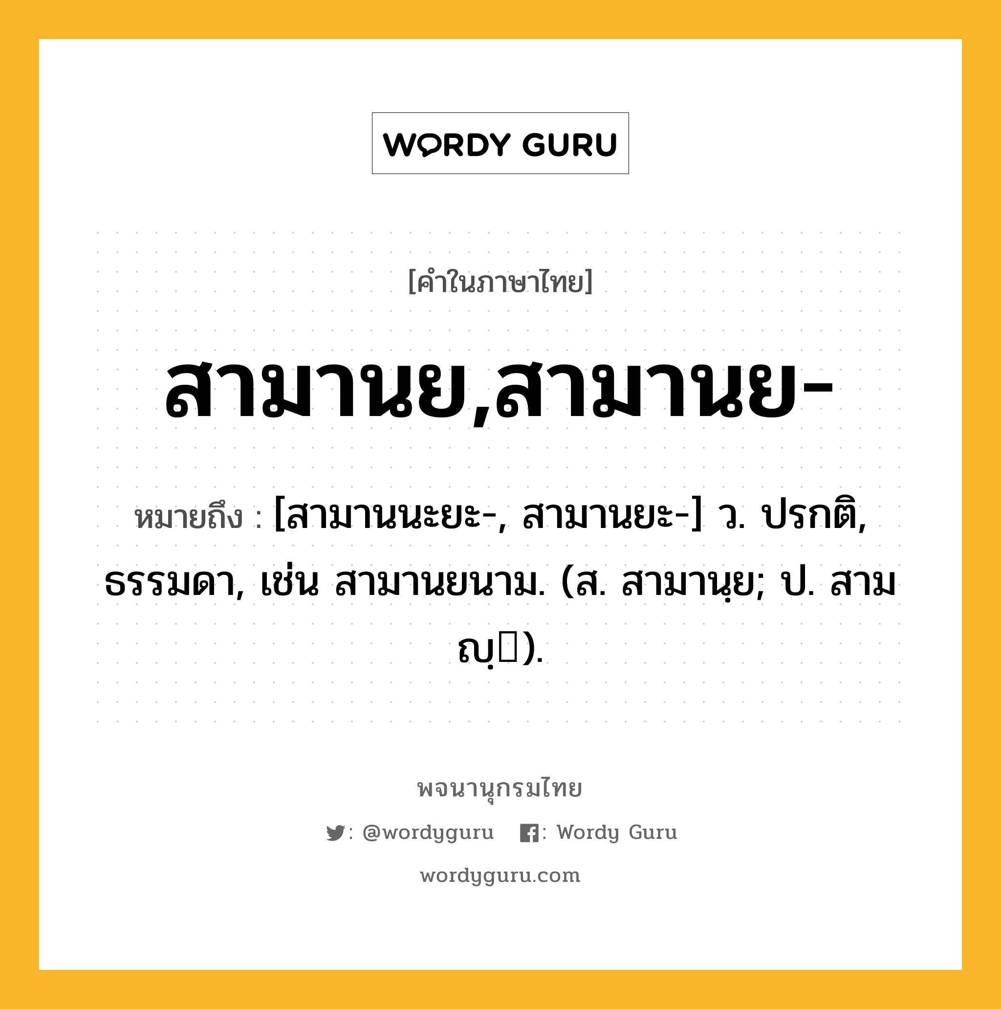 สามานย,สามานย- หมายถึงอะไร?, คำในภาษาไทย สามานย,สามานย- หมายถึง [สามานนะยะ-, สามานยะ-] ว. ปรกติ, ธรรมดา, เช่น สามานยนาม. (ส. สามานฺย; ป. สามญฺ).