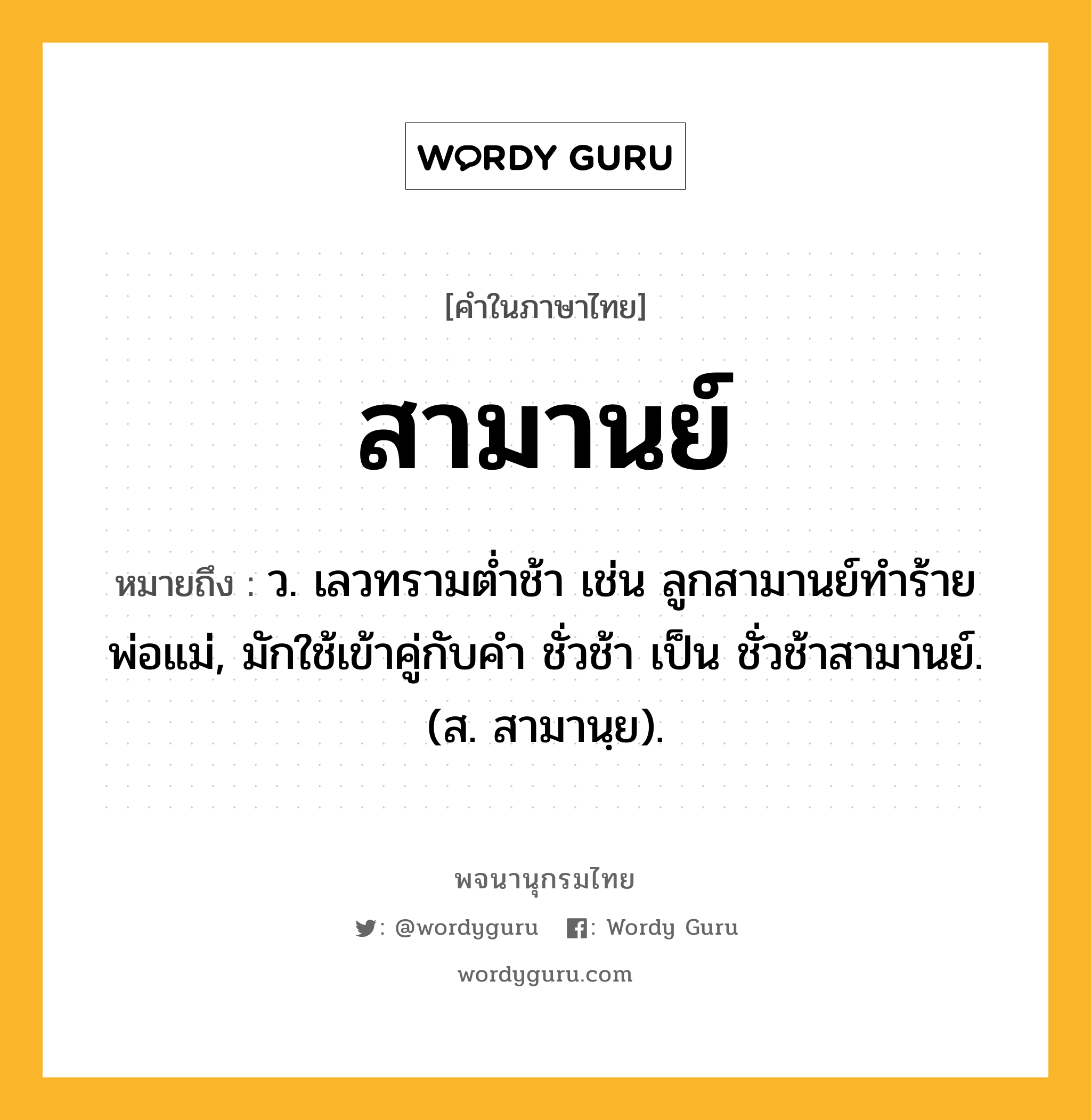 สามานย์ หมายถึงอะไร?, คำในภาษาไทย สามานย์ หมายถึง ว. เลวทรามตํ่าช้า เช่น ลูกสามานย์ทำร้ายพ่อแม่, มักใช้เข้าคู่กับคำ ชั่วช้า เป็น ชั่วช้าสามานย์. (ส. สามานฺย).