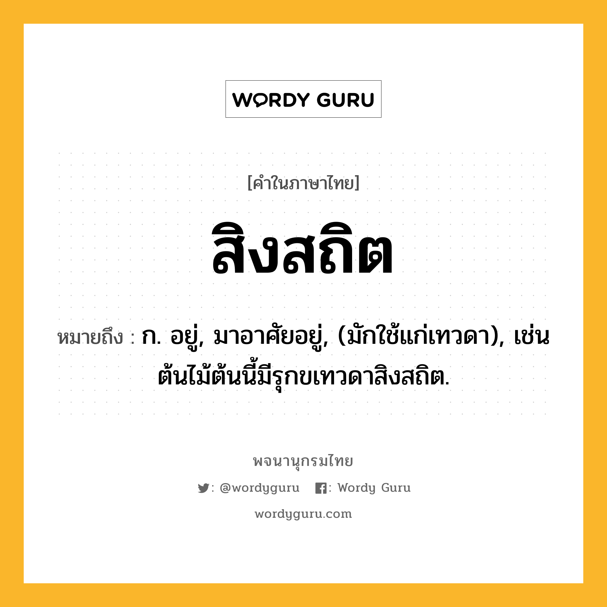 สิงสถิต หมายถึงอะไร?, คำในภาษาไทย สิงสถิต หมายถึง ก. อยู่, มาอาศัยอยู่, (มักใช้แก่เทวดา), เช่น ต้นไม้ต้นนี้มีรุกขเทวดาสิงสถิต.