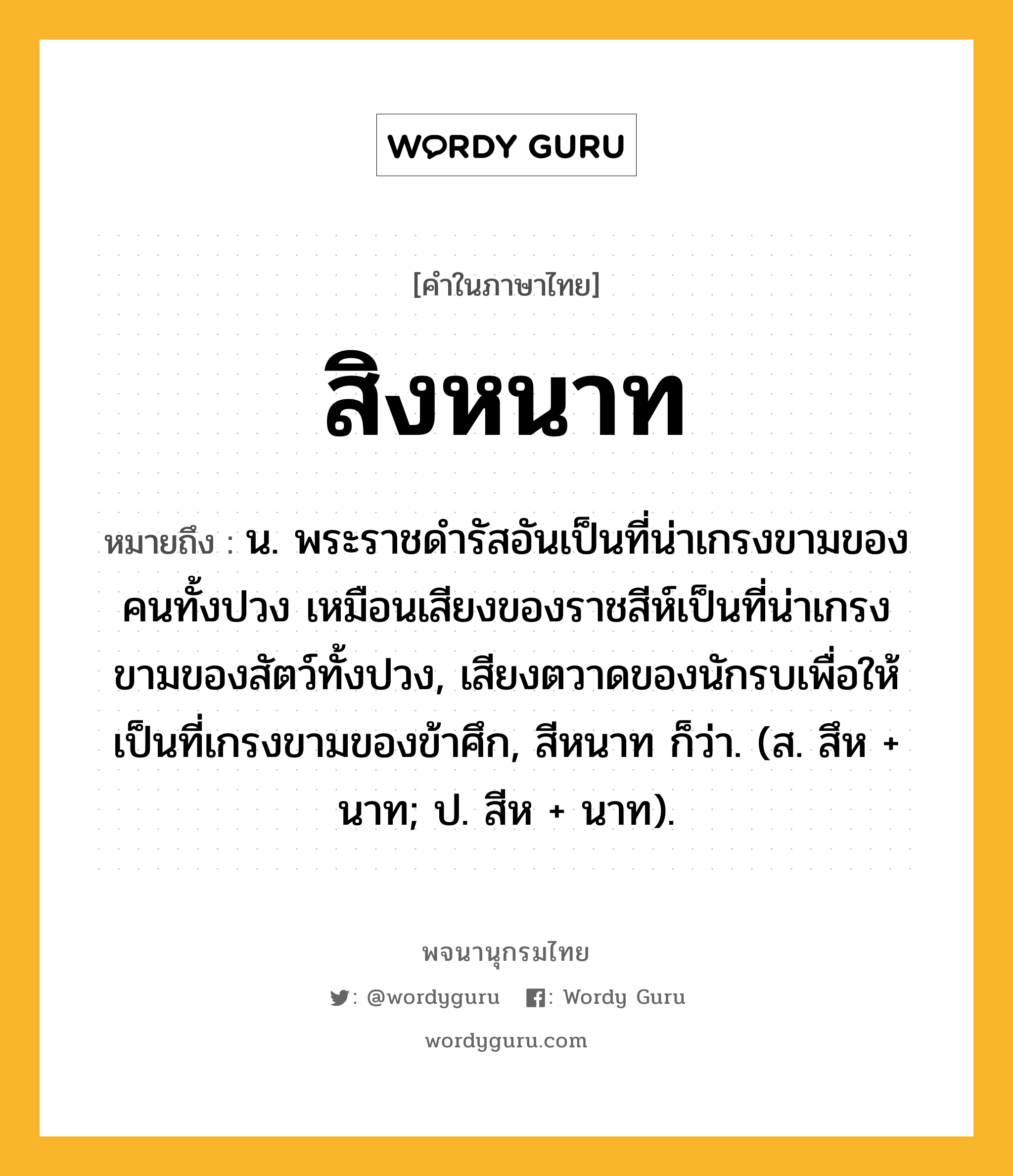 สิงหนาท หมายถึงอะไร?, คำในภาษาไทย สิงหนาท หมายถึง น. พระราชดํารัสอันเป็นที่น่าเกรงขามของคนทั้งปวง เหมือนเสียงของราชสีห์เป็นที่น่าเกรงขามของสัตว์ทั้งปวง, เสียงตวาดของนักรบเพื่อให้เป็นที่เกรงขามของข้าศึก, สีหนาท ก็ว่า. (ส. สึห + นาท; ป. สีห + นาท).