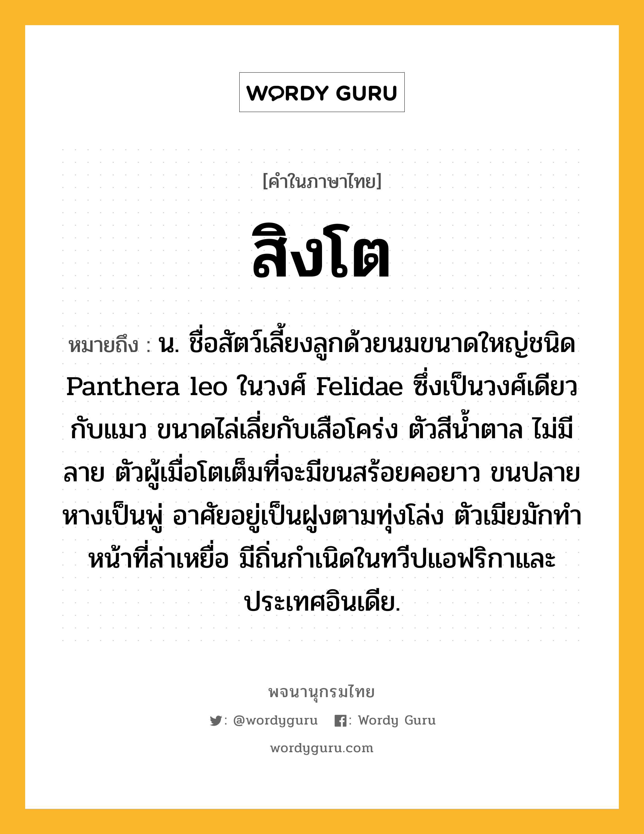 สิงโต หมายถึงอะไร?, คำในภาษาไทย สิงโต หมายถึง น. ชื่อสัตว์เลี้ยงลูกด้วยนมขนาดใหญ่ชนิด Panthera leo ในวงศ์ Felidae ซึ่งเป็นวงศ์เดียวกับแมว ขนาดไล่เลี่ยกับเสือโคร่ง ตัวสีนํ้าตาล ไม่มีลาย ตัวผู้เมื่อโตเต็มที่จะมีขนสร้อยคอยาว ขนปลายหางเป็นพู่ อาศัยอยู่เป็นฝูงตามทุ่งโล่ง ตัวเมียมักทําหน้าที่ล่าเหยื่อ มีถิ่นกําเนิดในทวีปแอฟริกาและประเทศอินเดีย.