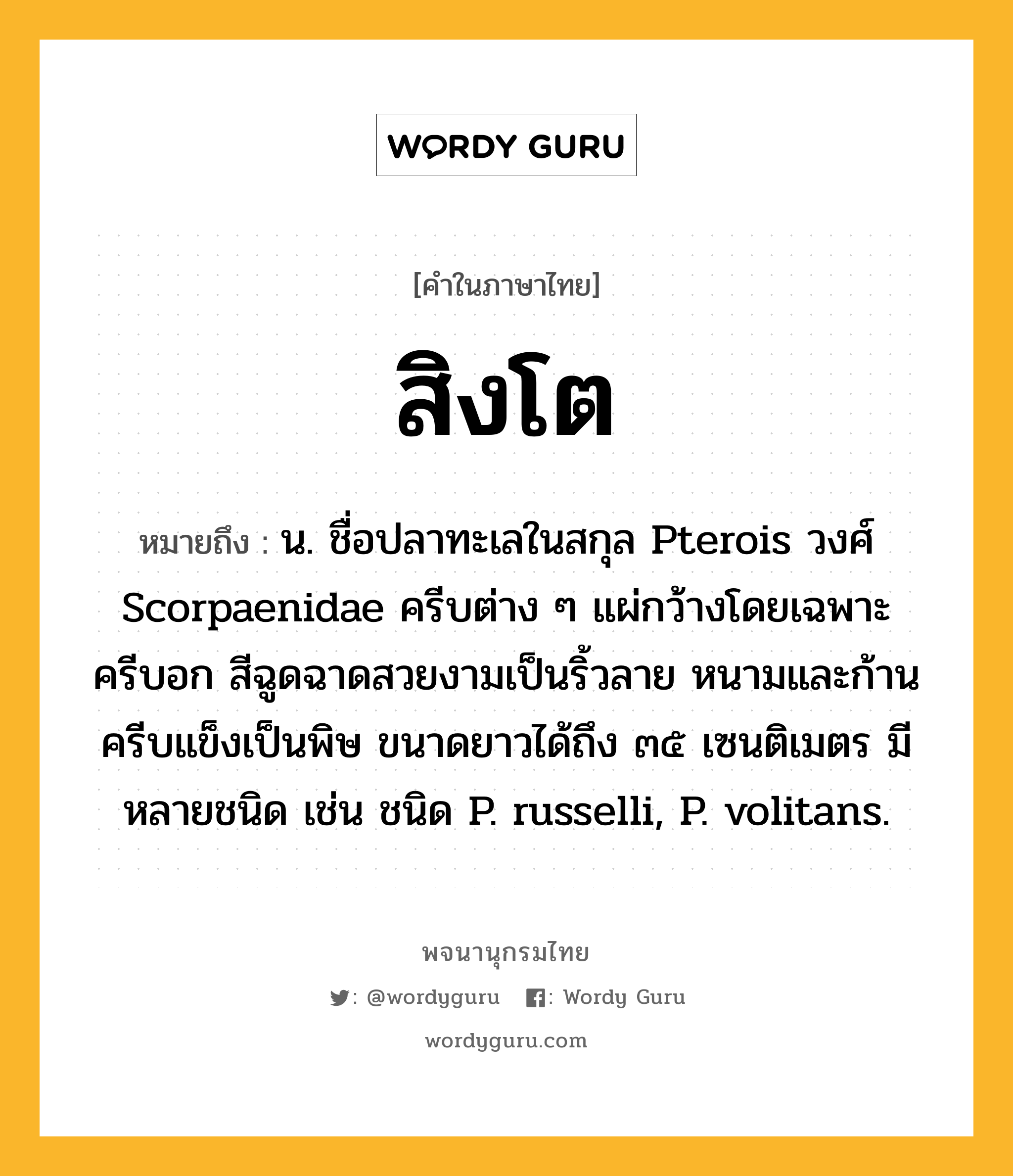 สิงโต หมายถึงอะไร?, คำในภาษาไทย สิงโต หมายถึง น. ชื่อปลาทะเลในสกุล Pterois วงศ์ Scorpaenidae ครีบต่าง ๆ แผ่กว้างโดยเฉพาะครีบอก สีฉูดฉาดสวยงามเป็นริ้วลาย หนามและก้านครีบแข็งเป็นพิษ ขนาดยาวได้ถึง ๓๕ เซนติเมตร มีหลายชนิด เช่น ชนิด P. russelli, P. volitans.