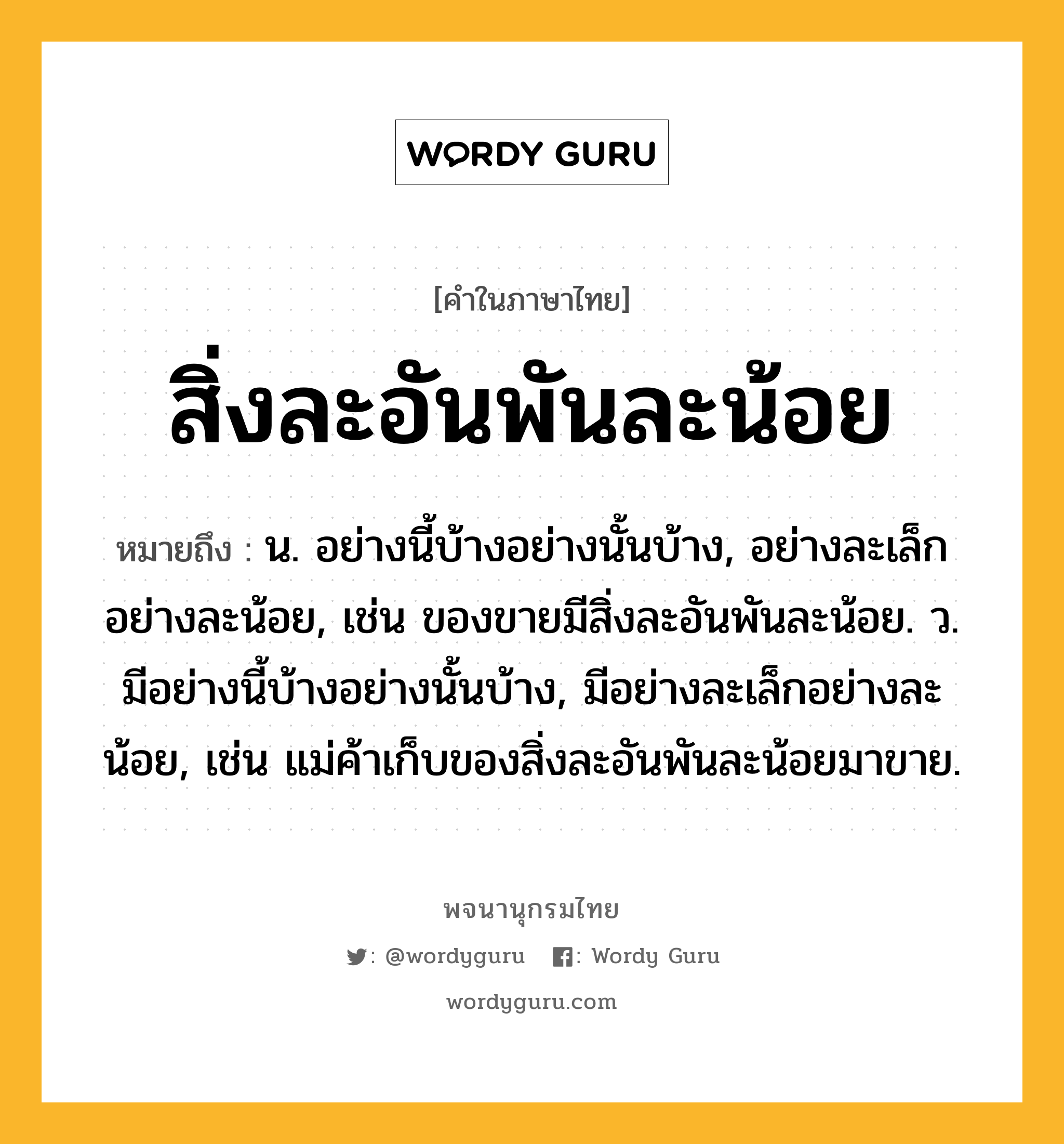 สิ่งละอันพันละน้อย หมายถึงอะไร?, คำในภาษาไทย สิ่งละอันพันละน้อย หมายถึง น. อย่างนี้บ้างอย่างนั้นบ้าง, อย่างละเล็กอย่างละน้อย, เช่น ของขายมีสิ่งละอันพันละน้อย. ว. มีอย่างนี้บ้างอย่างนั้นบ้าง, มีอย่างละเล็กอย่างละน้อย, เช่น แม่ค้าเก็บของสิ่งละอันพันละน้อยมาขาย.