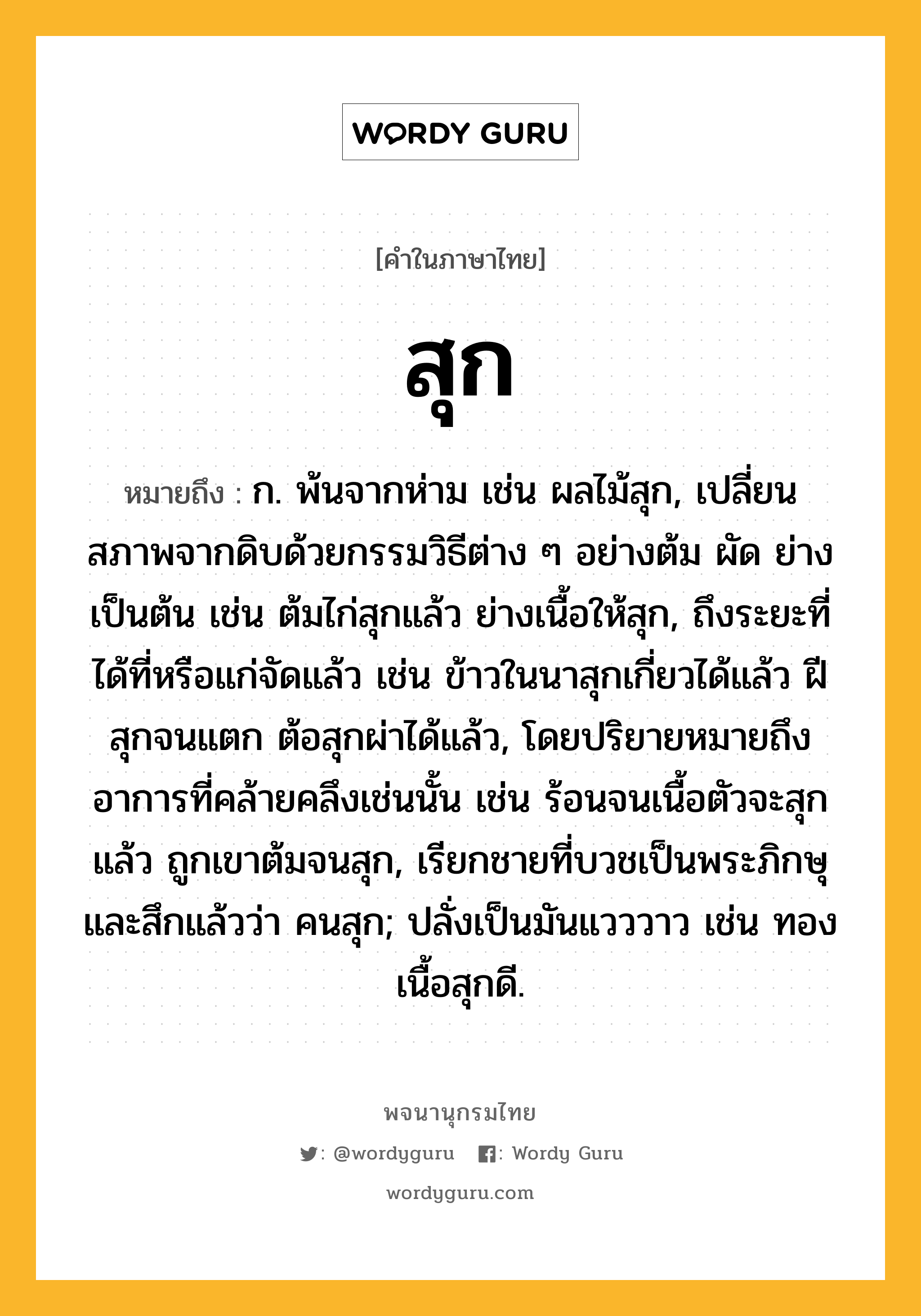 สุก หมายถึงอะไร?, คำในภาษาไทย สุก หมายถึง ก. พ้นจากห่าม เช่น ผลไม้สุก, เปลี่ยนสภาพจากดิบด้วยกรรมวิธีต่าง ๆ อย่างต้ม ผัด ย่าง เป็นต้น เช่น ต้มไก่สุกแล้ว ย่างเนื้อให้สุก, ถึงระยะที่ได้ที่หรือแก่จัดแล้ว เช่น ข้าวในนาสุกเกี่ยวได้แล้ว ฝีสุกจนแตก ต้อสุกผ่าได้แล้ว, โดยปริยายหมายถึงอาการที่คล้ายคลึงเช่นนั้น เช่น ร้อนจนเนื้อตัวจะสุกแล้ว ถูกเขาต้มจนสุก, เรียกชายที่บวชเป็นพระภิกษุและสึกแล้วว่า คนสุก; ปลั่งเป็นมันแวววาว เช่น ทองเนื้อสุกดี.