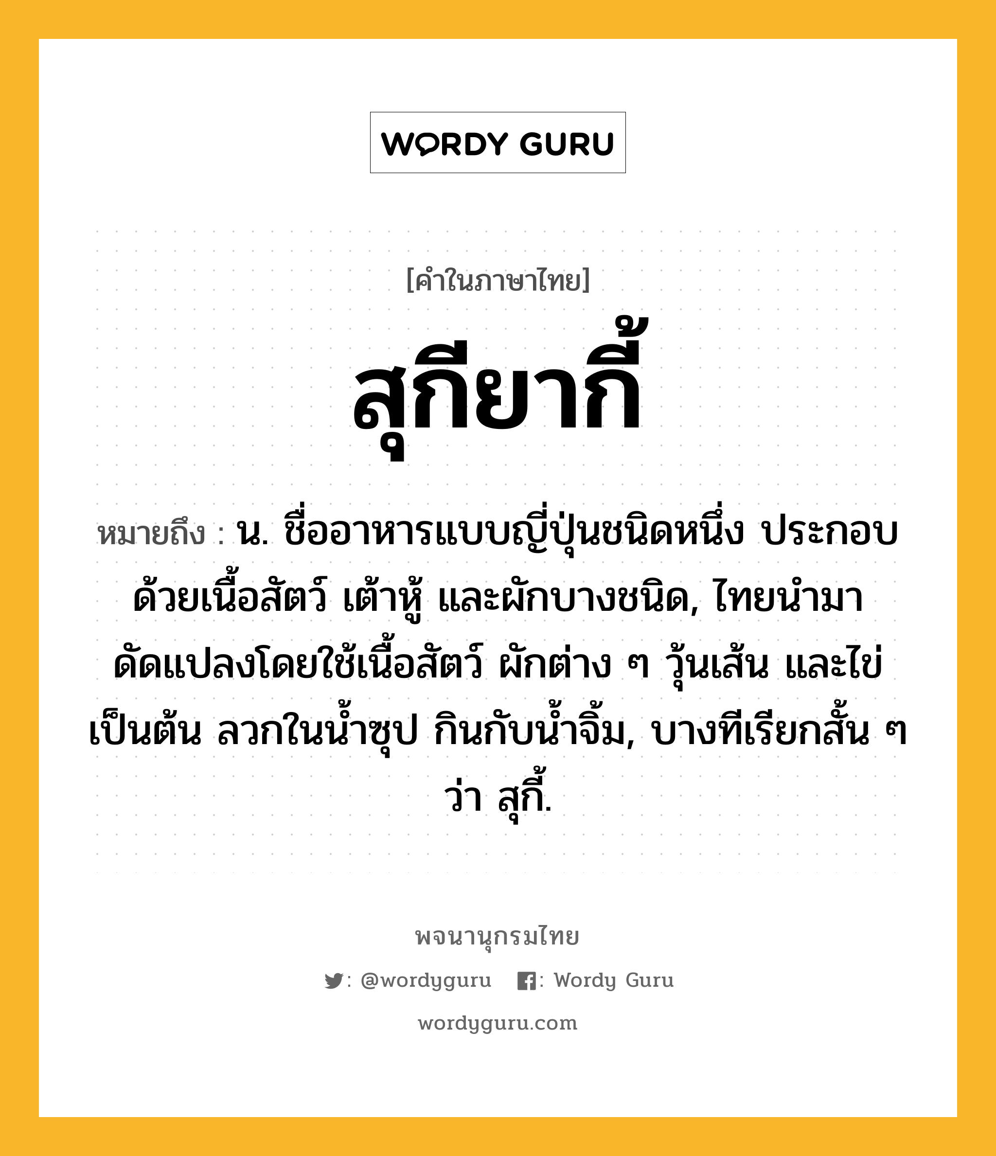 สุกียากี้ หมายถึงอะไร?, คำในภาษาไทย สุกียากี้ หมายถึง น. ชื่ออาหารแบบญี่ปุ่นชนิดหนึ่ง ประกอบด้วยเนื้อสัตว์ เต้าหู้ และผักบางชนิด, ไทยนำมาดัดแปลงโดยใช้เนื้อสัตว์ ผักต่าง ๆ วุ้นเส้น และไข่ เป็นต้น ลวกในน้ำซุป กินกับน้ำจิ้ม, บางทีเรียกสั้น ๆ ว่า สุกี้.