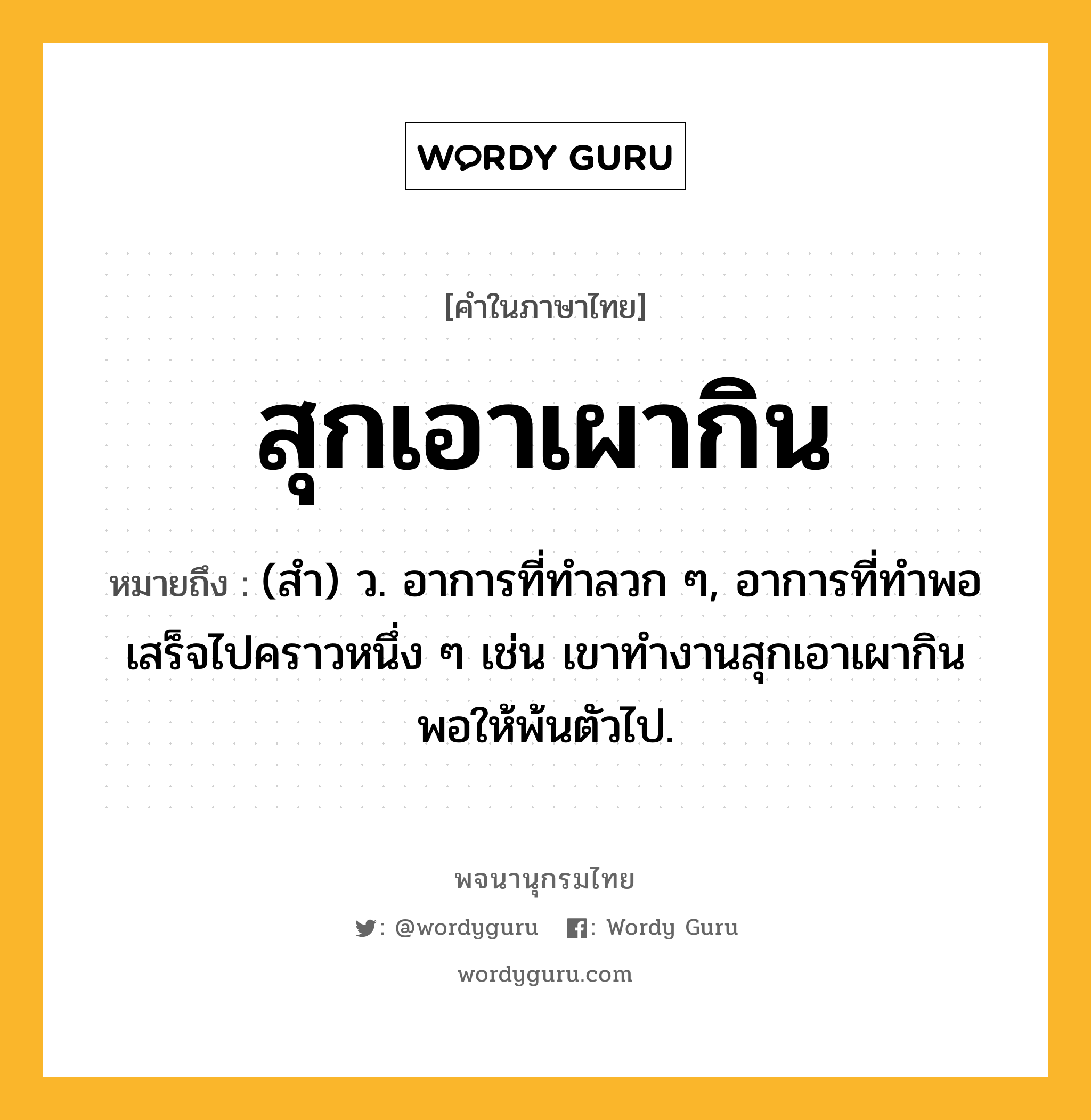 สุกเอาเผากิน หมายถึงอะไร?, คำในภาษาไทย สุกเอาเผากิน หมายถึง (สํา) ว. อาการที่ทำลวก ๆ, อาการที่ทำพอเสร็จไปคราวหนึ่ง ๆ เช่น เขาทำงานสุกเอาเผากิน พอให้พ้นตัวไป.