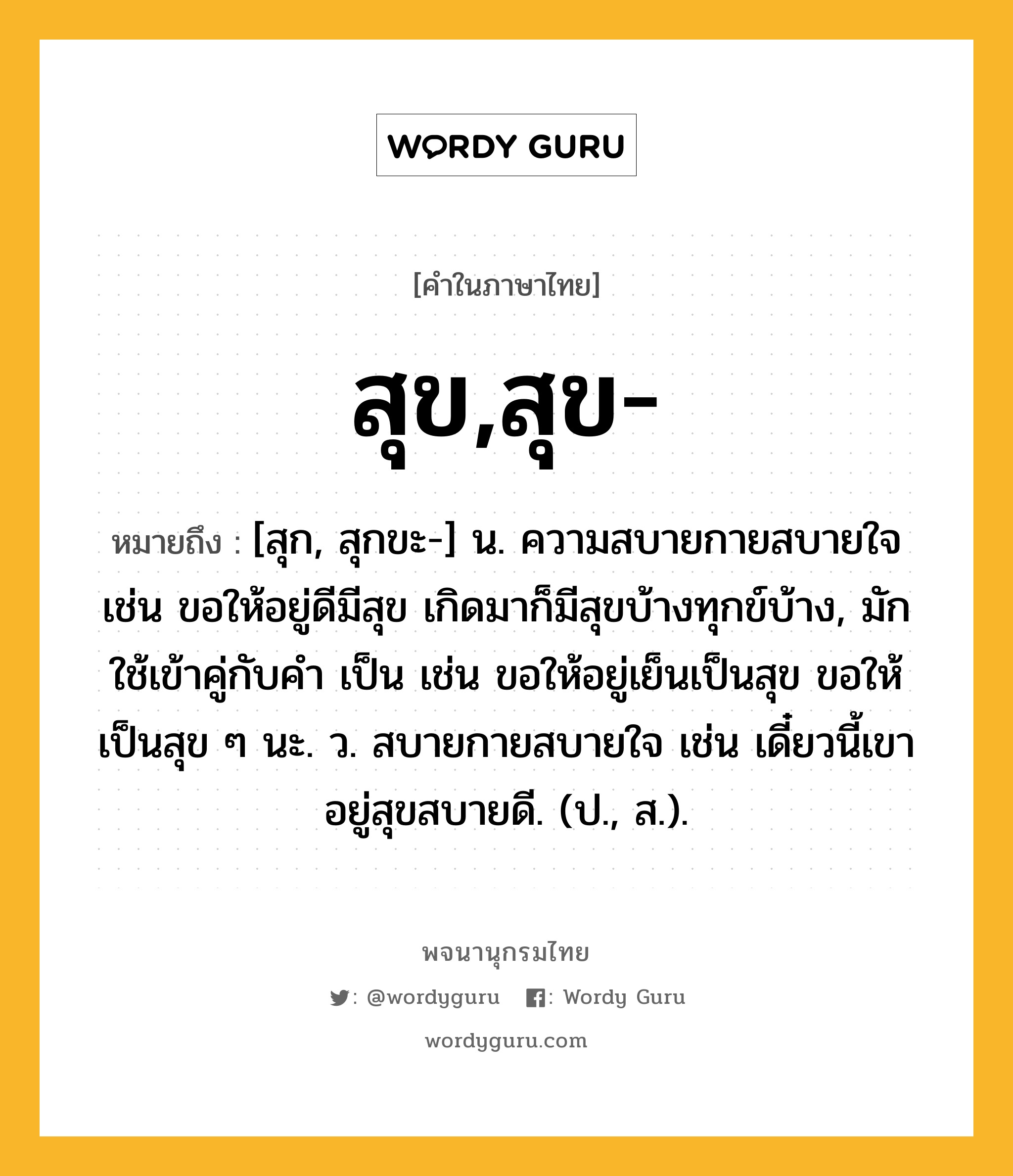 สุข,สุข- หมายถึงอะไร?, คำในภาษาไทย สุข,สุข- หมายถึง [สุก, สุกขะ-] น. ความสบายกายสบายใจ เช่น ขอให้อยู่ดีมีสุข เกิดมาก็มีสุขบ้างทุกข์บ้าง, มักใช้เข้าคู่กับคำ เป็น เช่น ขอให้อยู่เย็นเป็นสุข ขอให้เป็นสุข ๆ นะ. ว. สบายกายสบายใจ เช่น เดี๋ยวนี้เขาอยู่สุขสบายดี. (ป., ส.).