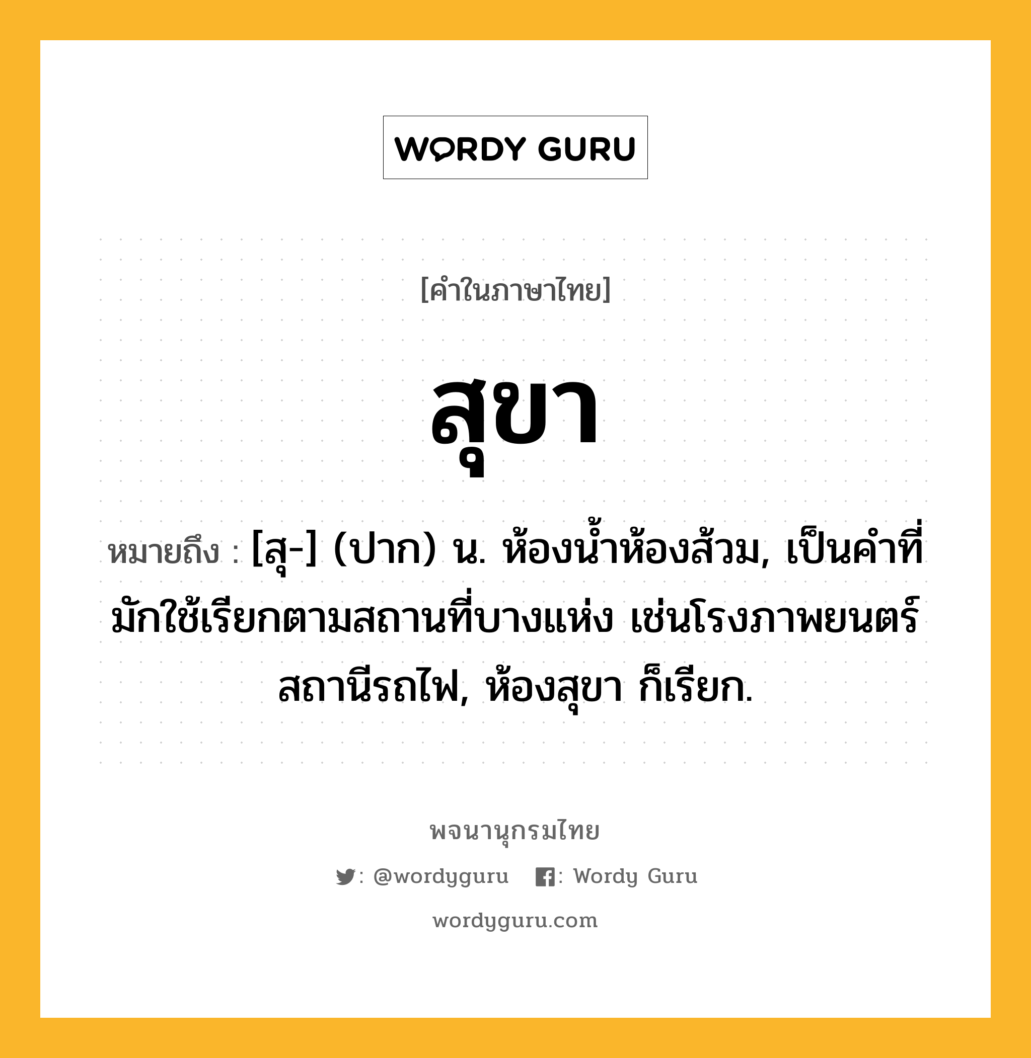 สุขา หมายถึงอะไร?, คำในภาษาไทย สุขา หมายถึง [สุ-] (ปาก) น. ห้องนํ้าห้องส้วม, เป็นคำที่มักใช้เรียกตามสถานที่บางแห่ง เช่นโรงภาพยนตร์ สถานีรถไฟ, ห้องสุขา ก็เรียก.