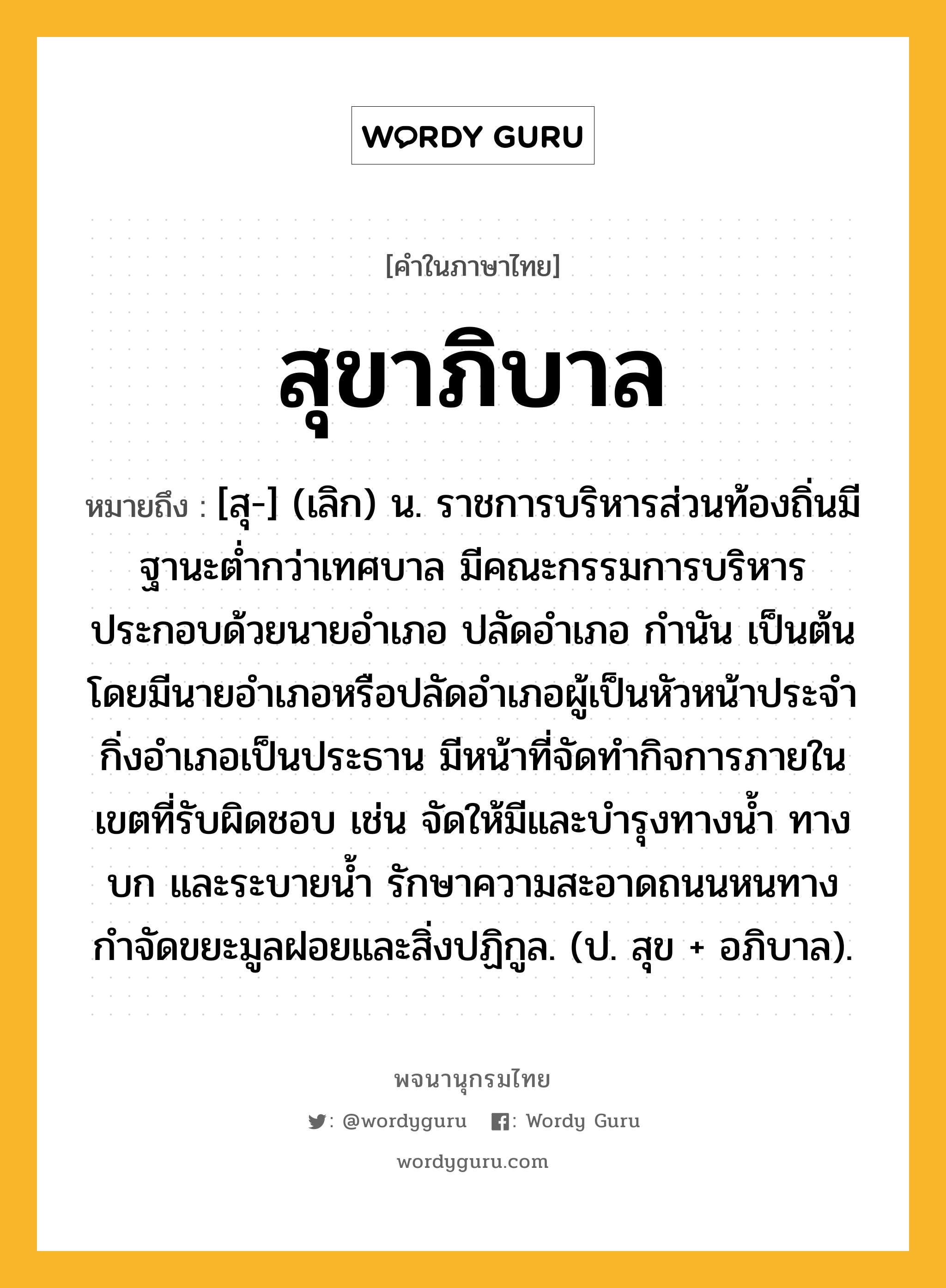 สุขาภิบาล หมายถึงอะไร?, คำในภาษาไทย สุขาภิบาล หมายถึง [สุ-] (เลิก) น. ราชการบริหารส่วนท้องถิ่นมีฐานะตํ่ากว่าเทศบาล มีคณะกรรมการบริหารประกอบด้วยนายอําเภอ ปลัดอําเภอ กํานัน เป็นต้น โดยมีนายอําเภอหรือปลัดอําเภอผู้เป็นหัวหน้าประจํากิ่งอําเภอเป็นประธาน มีหน้าที่จัดทํากิจการภายในเขตที่รับผิดชอบ เช่น จัดให้มีและบํารุงทางนํ้า ทางบก และระบายนํ้า รักษาความสะอาดถนนหนทาง กําจัดขยะมูลฝอยและสิ่งปฏิกูล. (ป. สุข + อภิบาล).