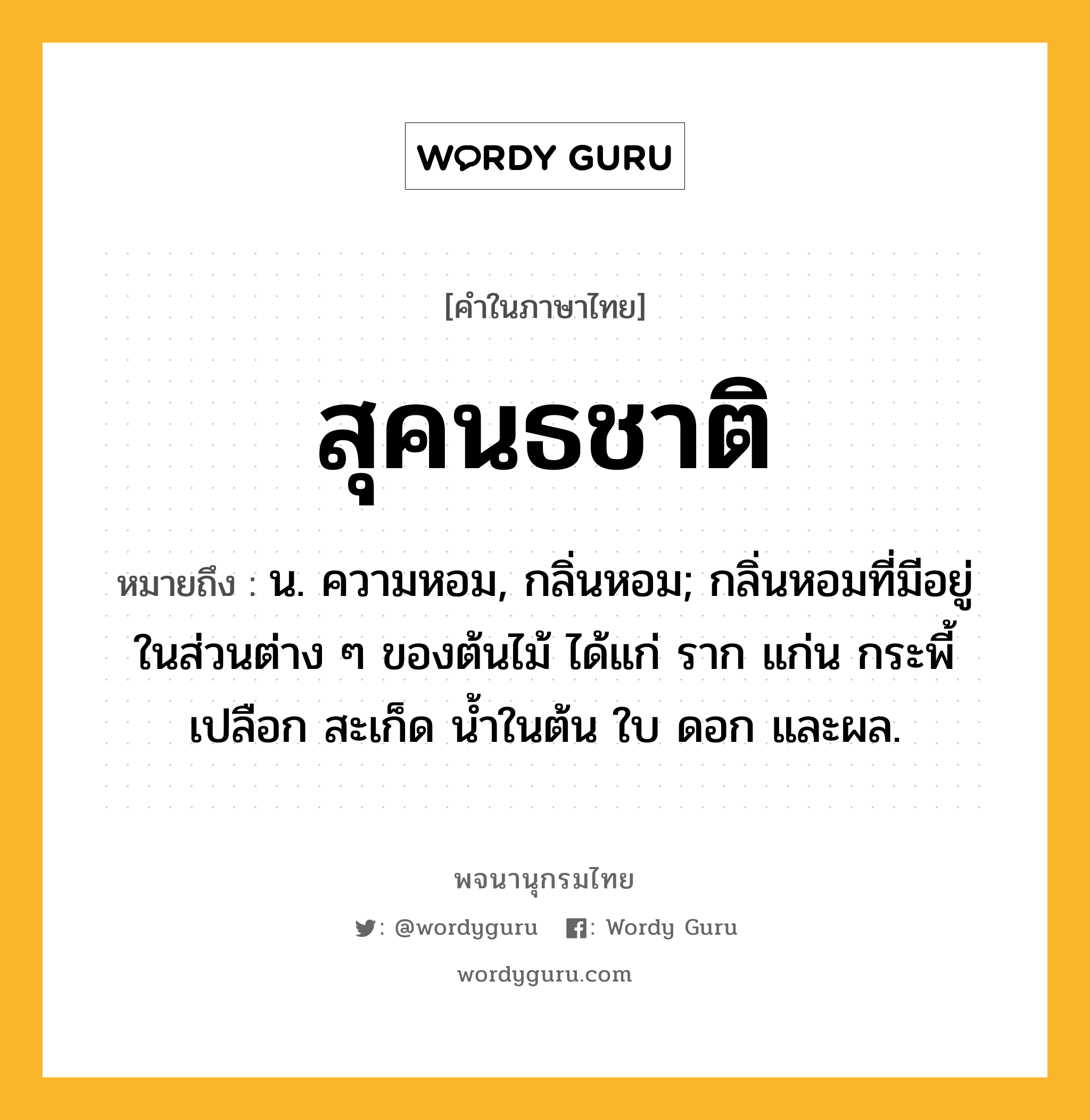 สุคนธชาติ หมายถึงอะไร?, คำในภาษาไทย สุคนธชาติ หมายถึง น. ความหอม, กลิ่นหอม; กลิ่นหอมที่มีอยู่ในส่วนต่าง ๆ ของต้นไม้ ได้แก่ ราก แก่น กระพี้ เปลือก สะเก็ด น้ำในต้น ใบ ดอก และผล.