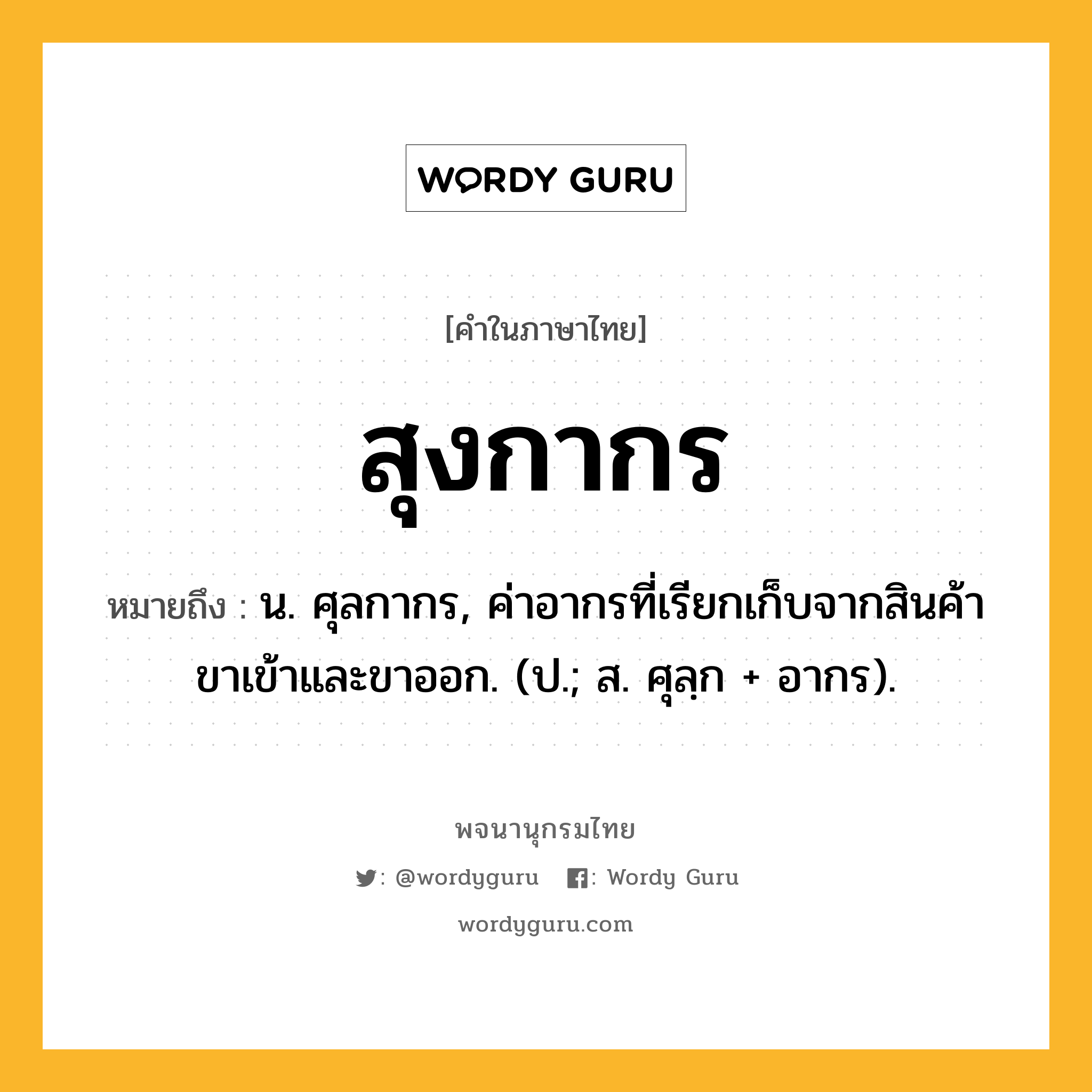 สุงกากร หมายถึงอะไร?, คำในภาษาไทย สุงกากร หมายถึง น. ศุลกากร, ค่าอากรที่เรียกเก็บจากสินค้าขาเข้าและขาออก. (ป.; ส. ศุลฺก + อากร).