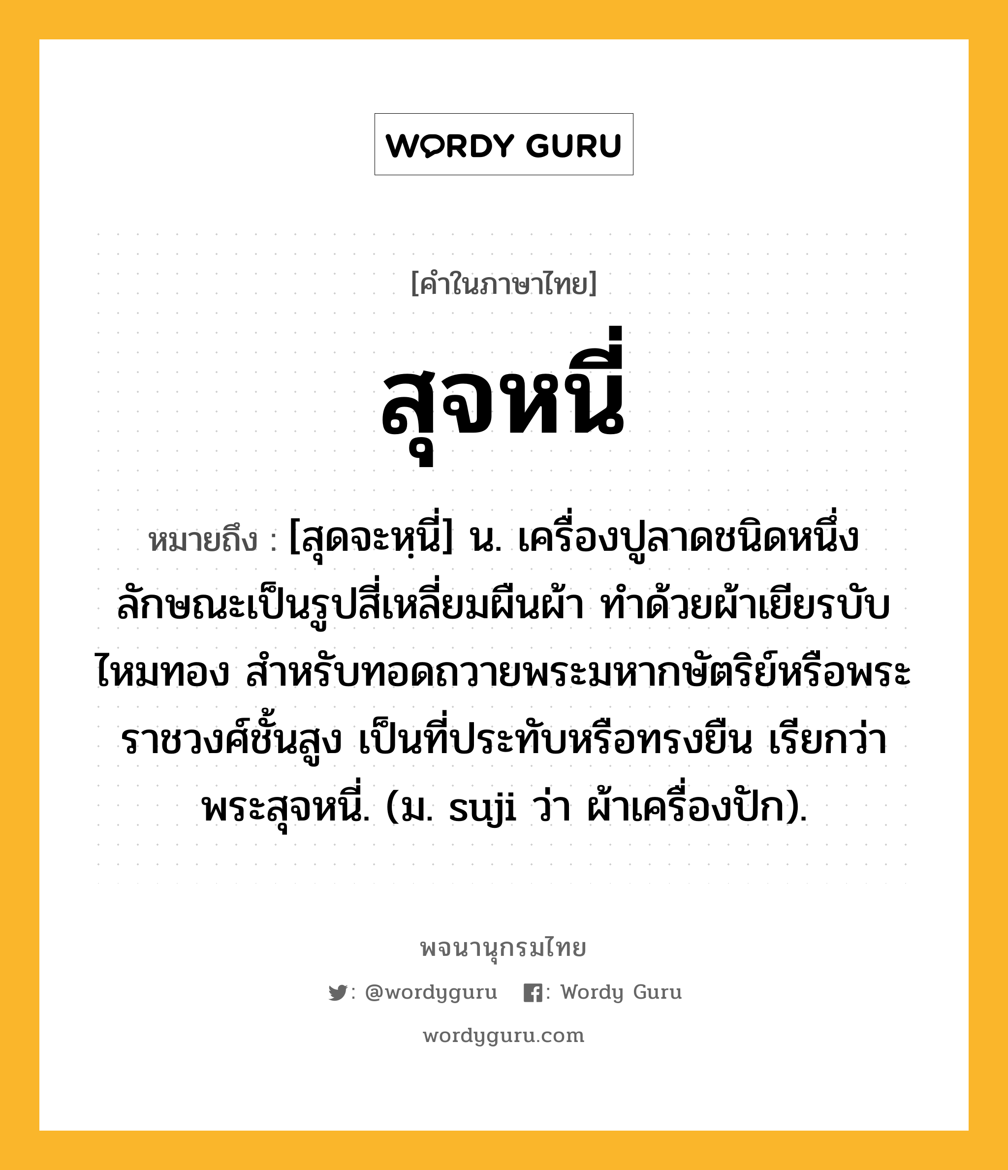 สุจหนี่ หมายถึงอะไร?, คำในภาษาไทย สุจหนี่ หมายถึง [สุดจะหฺนี่] น. เครื่องปูลาดชนิดหนึ่ง ลักษณะเป็นรูปสี่เหลี่ยมผืนผ้า ทําด้วยผ้าเยียรบับไหมทอง สําหรับทอดถวายพระมหากษัตริย์หรือพระราชวงศ์ชั้นสูง เป็นที่ประทับหรือทรงยืน เรียกว่า พระสุจหนี่. (ม. suji ว่า ผ้าเครื่องปัก).