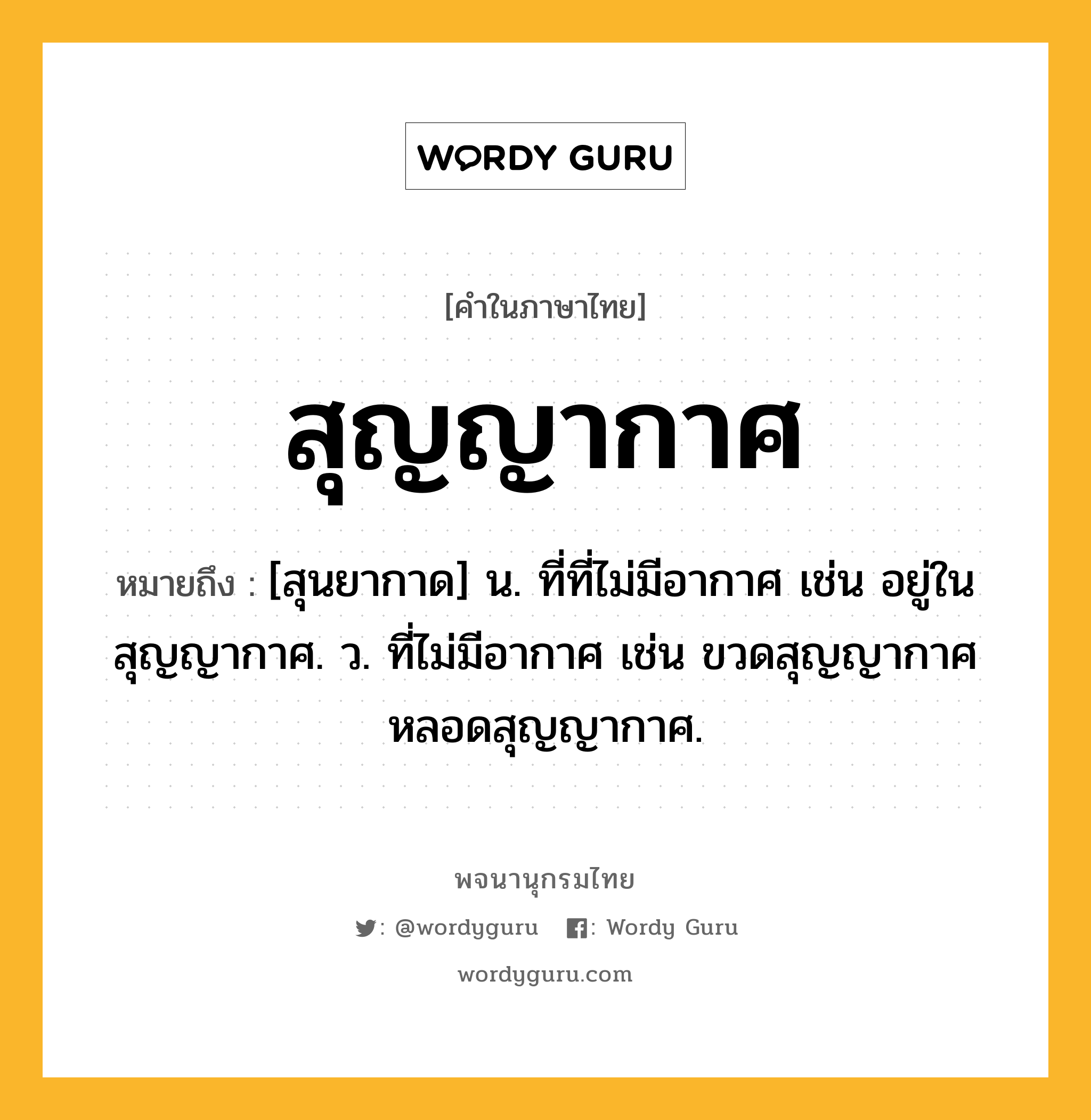 สุญญากาศ หมายถึงอะไร?, คำในภาษาไทย สุญญากาศ หมายถึง [สุนยากาด] น. ที่ที่ไม่มีอากาศ เช่น อยู่ในสุญญากาศ. ว. ที่ไม่มีอากาศ เช่น ขวดสุญญากาศ หลอดสุญญากาศ.