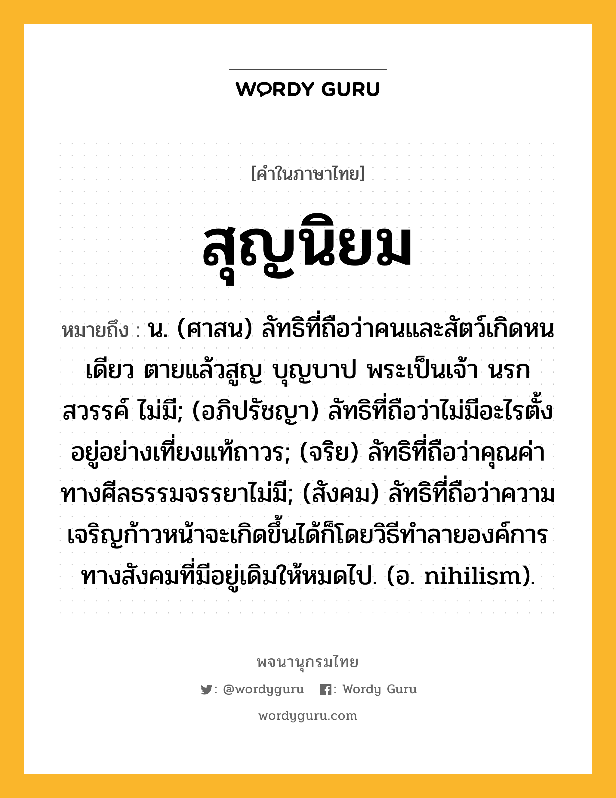 สุญนิยม หมายถึงอะไร?, คำในภาษาไทย สุญนิยม หมายถึง น. (ศาสน) ลัทธิที่ถือว่าคนและสัตว์เกิดหนเดียว ตายแล้วสูญ บุญบาป พระเป็นเจ้า นรก สวรรค์ ไม่มี; (อภิปรัชญา) ลัทธิที่ถือว่าไม่มีอะไรตั้งอยู่อย่างเที่ยงแท้ถาวร; (จริย) ลัทธิที่ถือว่าคุณค่าทางศีลธรรมจรรยาไม่มี; (สังคม) ลัทธิที่ถือว่าความเจริญก้าวหน้าจะเกิดขึ้นได้ก็โดยวิธีทําลายองค์การทางสังคมที่มีอยู่เดิมให้หมดไป. (อ. nihilism).