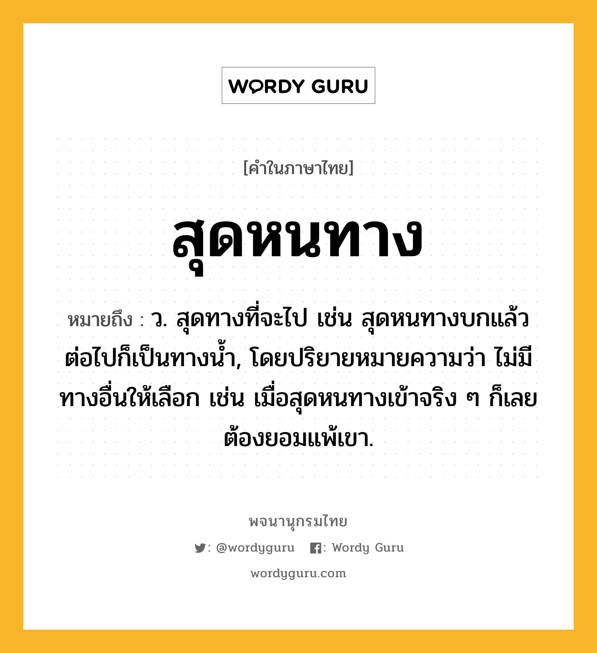 สุดหนทาง หมายถึงอะไร?, คำในภาษาไทย สุดหนทาง หมายถึง ว. สุดทางที่จะไป เช่น สุดหนทางบกแล้ว ต่อไปก็เป็นทางน้ำ, โดยปริยายหมายความว่า ไม่มีทางอื่นให้เลือก เช่น เมื่อสุดหนทางเข้าจริง ๆ ก็เลยต้องยอมแพ้เขา.