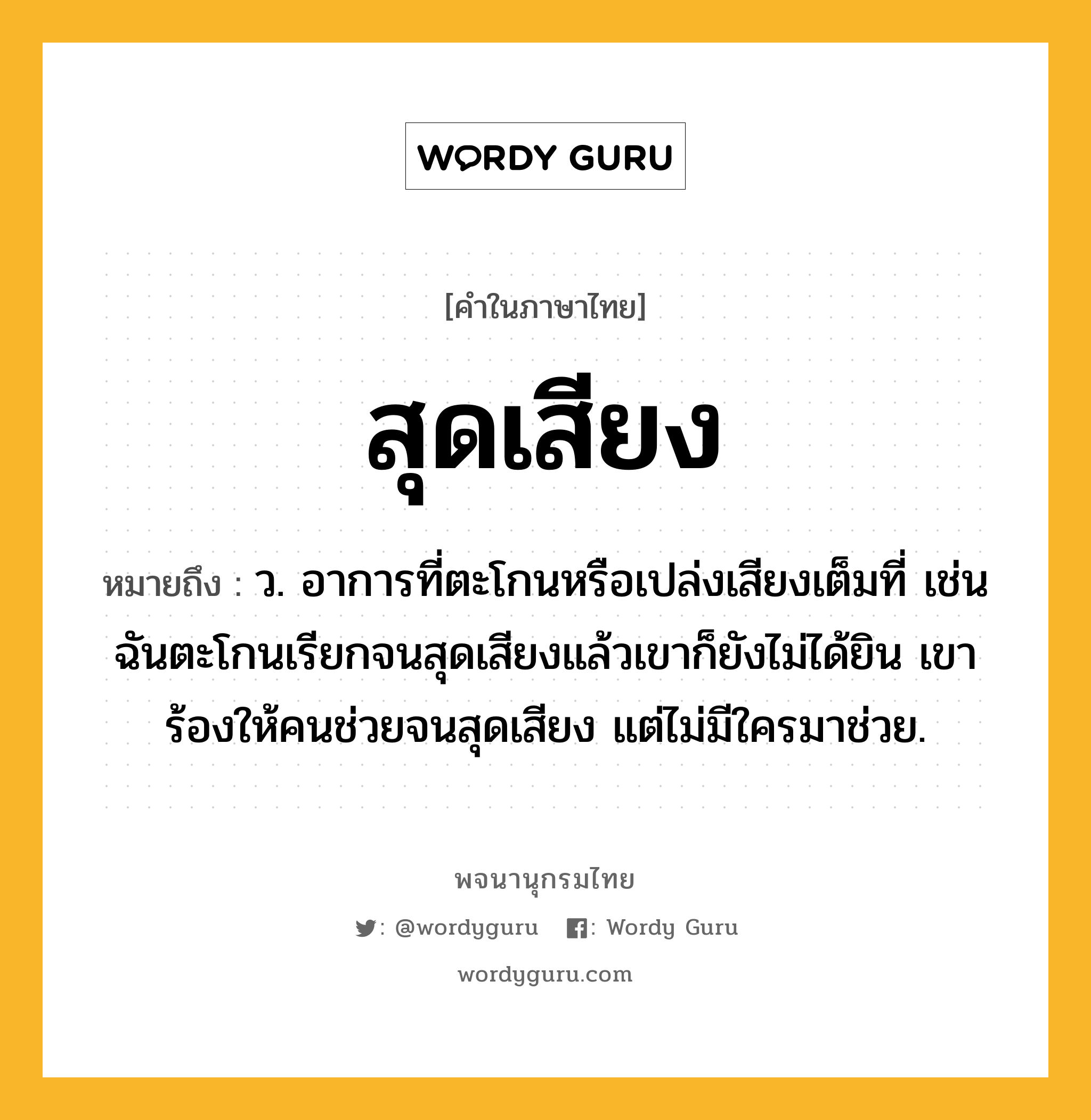 สุดเสียง หมายถึงอะไร?, คำในภาษาไทย สุดเสียง หมายถึง ว. อาการที่ตะโกนหรือเปล่งเสียงเต็มที่ เช่น ฉันตะโกนเรียกจนสุดเสียงแล้วเขาก็ยังไม่ได้ยิน เขาร้องให้คนช่วยจนสุดเสียง แต่ไม่มีใครมาช่วย.