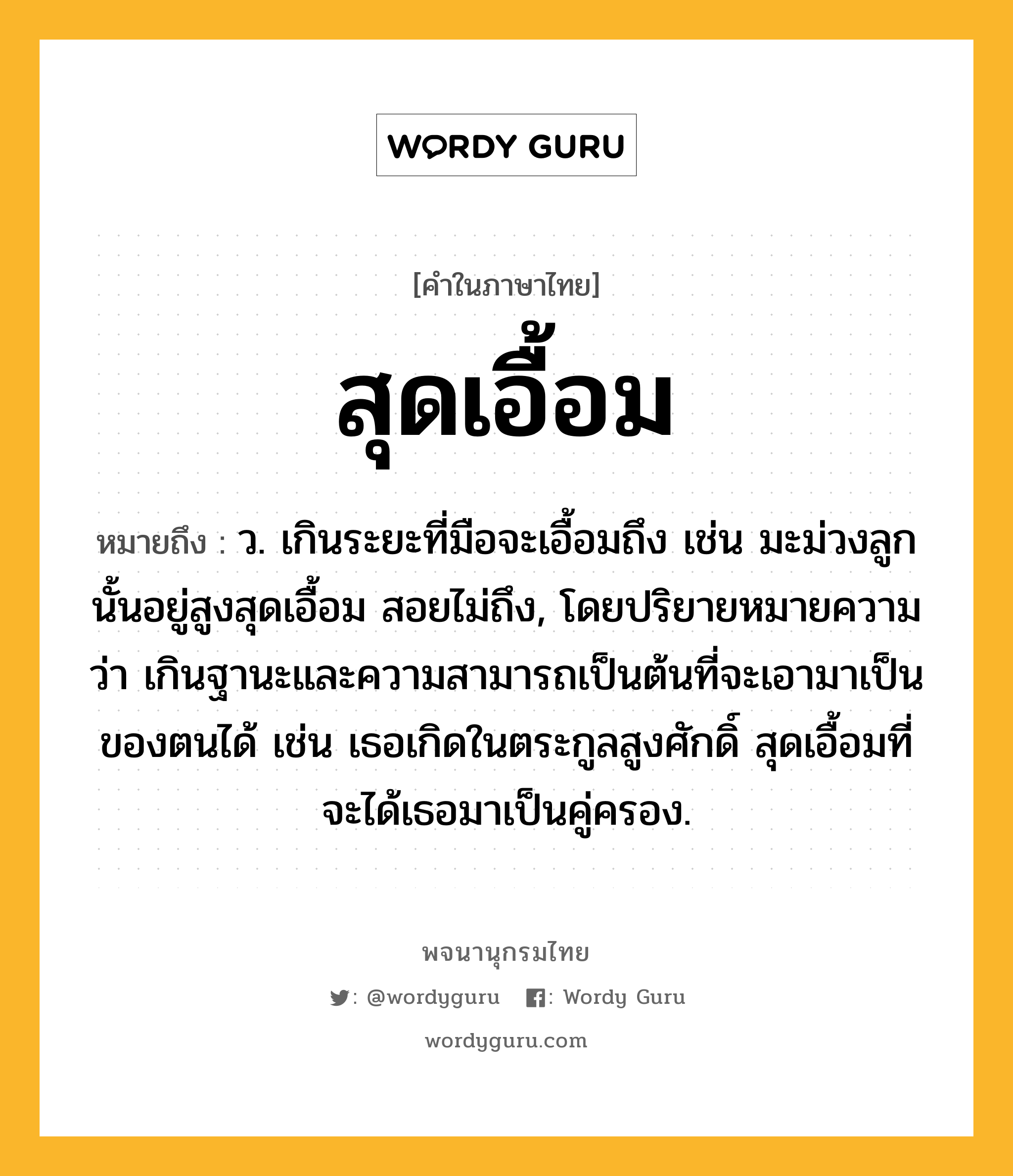 สุดเอื้อม หมายถึงอะไร?, คำในภาษาไทย สุดเอื้อม หมายถึง ว. เกินระยะที่มือจะเอื้อมถึง เช่น มะม่วงลูกนั้นอยู่สูงสุดเอื้อม สอยไม่ถึง, โดยปริยายหมายความว่า เกินฐานะและความสามารถเป็นต้นที่จะเอามาเป็นของตนได้ เช่น เธอเกิดในตระกูลสูงศักดิ์ สุดเอื้อมที่จะได้เธอมาเป็นคู่ครอง.