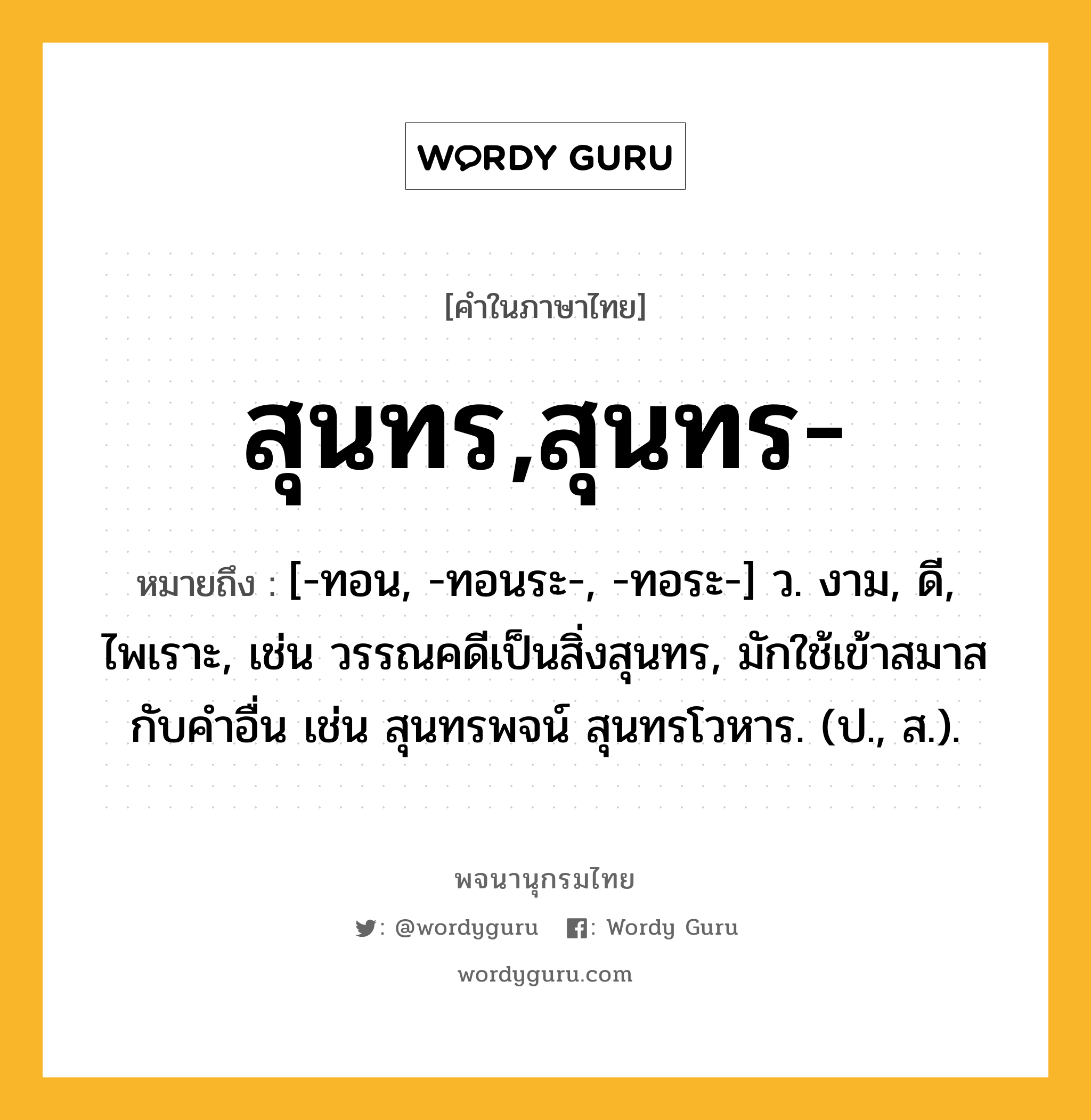 สุนทร,สุนทร- หมายถึงอะไร?, คำในภาษาไทย สุนทร,สุนทร- หมายถึง [-ทอน, -ทอนระ-, -ทอระ-] ว. งาม, ดี, ไพเราะ, เช่น วรรณคดีเป็นสิ่งสุนทร, มักใช้เข้าสมาสกับคำอื่น เช่น สุนทรพจน์ สุนทรโวหาร. (ป., ส.).