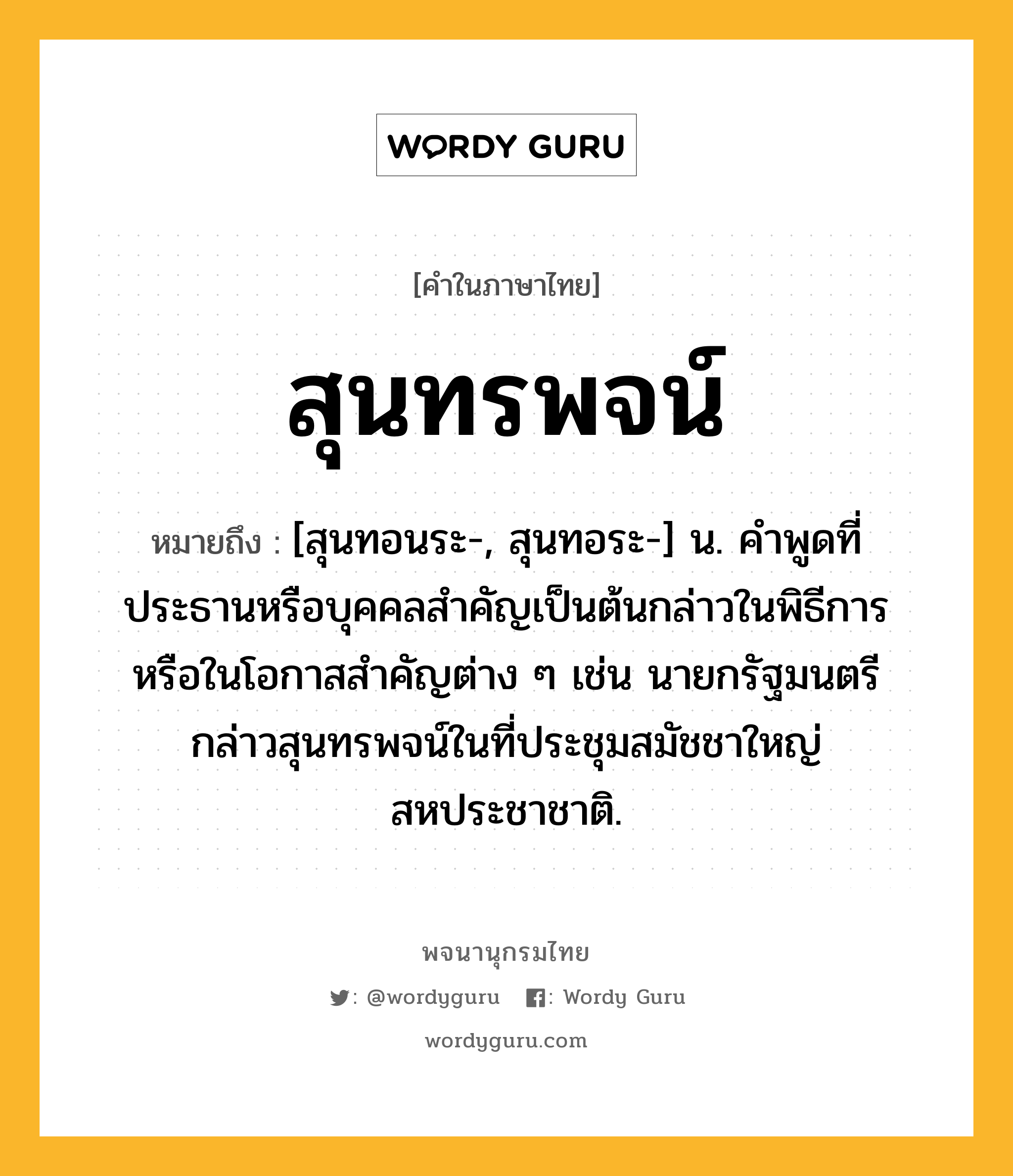 สุนทรพจน์ หมายถึงอะไร?, คำในภาษาไทย สุนทรพจน์ หมายถึง [สุนทอนระ-, สุนทอระ-] น. คําพูดที่ประธานหรือบุคคลสําคัญเป็นต้นกล่าวในพิธีการหรือในโอกาสสําคัญต่าง ๆ เช่น นายกรัฐมนตรีกล่าวสุนทรพจน์ในที่ประชุมสมัชชาใหญ่สหประชาชาติ.