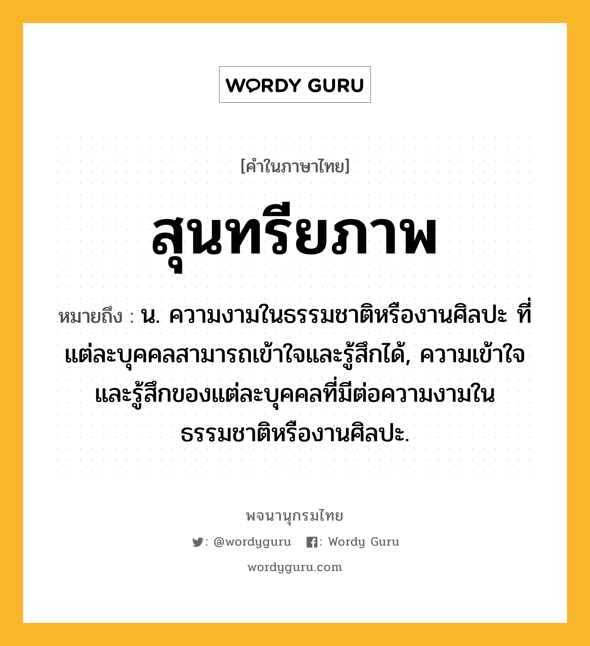 สุนทรียภาพ หมายถึงอะไร?, คำในภาษาไทย สุนทรียภาพ หมายถึง น. ความงามในธรรมชาติหรืองานศิลปะ ที่แต่ละบุคคลสามารถเข้าใจและรู้สึกได้, ความเข้าใจและรู้สึกของแต่ละบุคคลที่มีต่อความงามในธรรมชาติหรืองานศิลปะ.