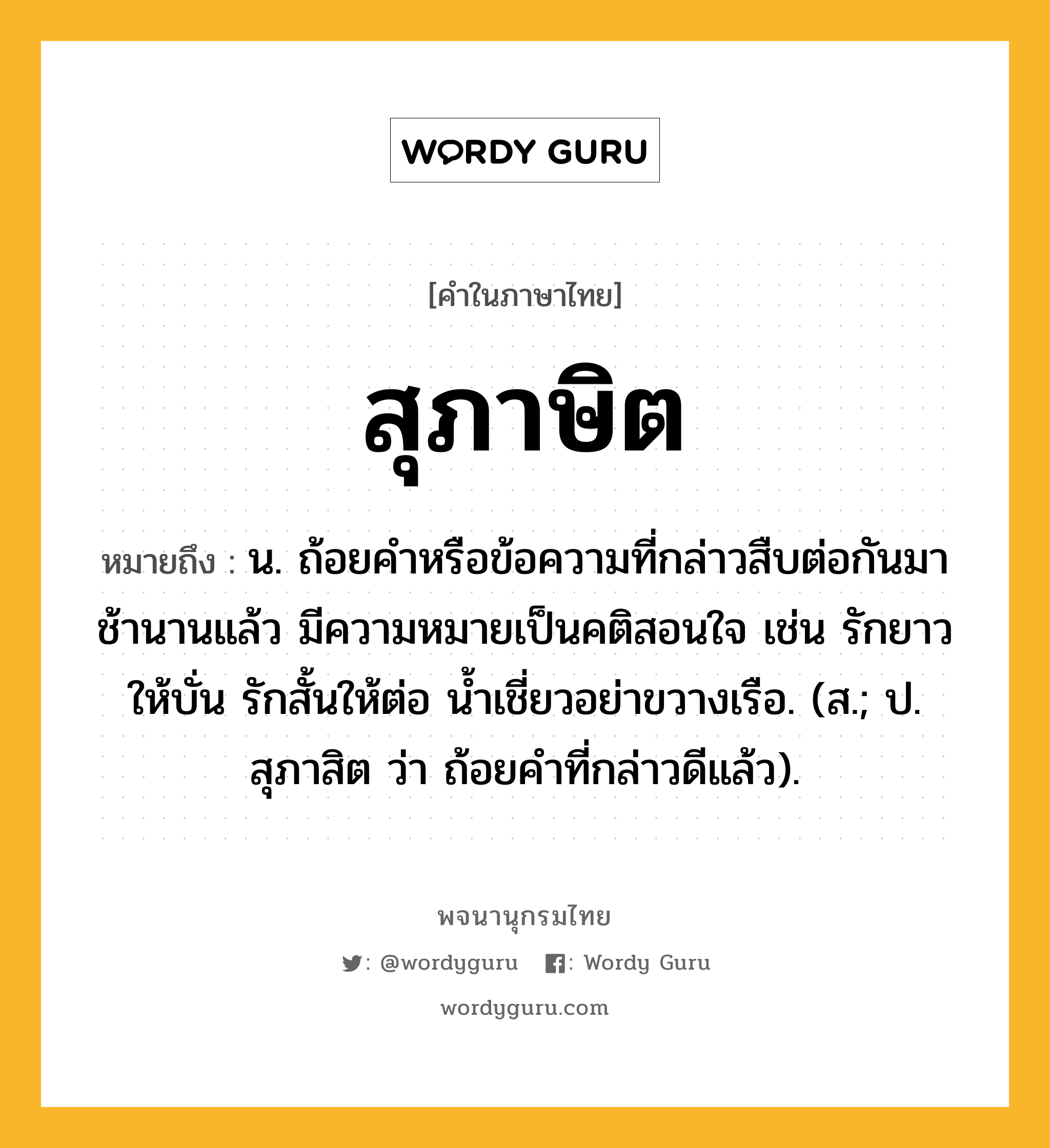 สุภาษิต หมายถึงอะไร?, คำในภาษาไทย สุภาษิต หมายถึง น. ถ้อยคําหรือข้อความที่กล่าวสืบต่อกันมาช้านานแล้ว มีความหมายเป็นคติสอนใจ เช่น รักยาวให้บั่น รักสั้นให้ต่อ นํ้าเชี่ยวอย่าขวางเรือ. (ส.; ป. สุภาสิต ว่า ถ้อยคําที่กล่าวดีแล้ว).