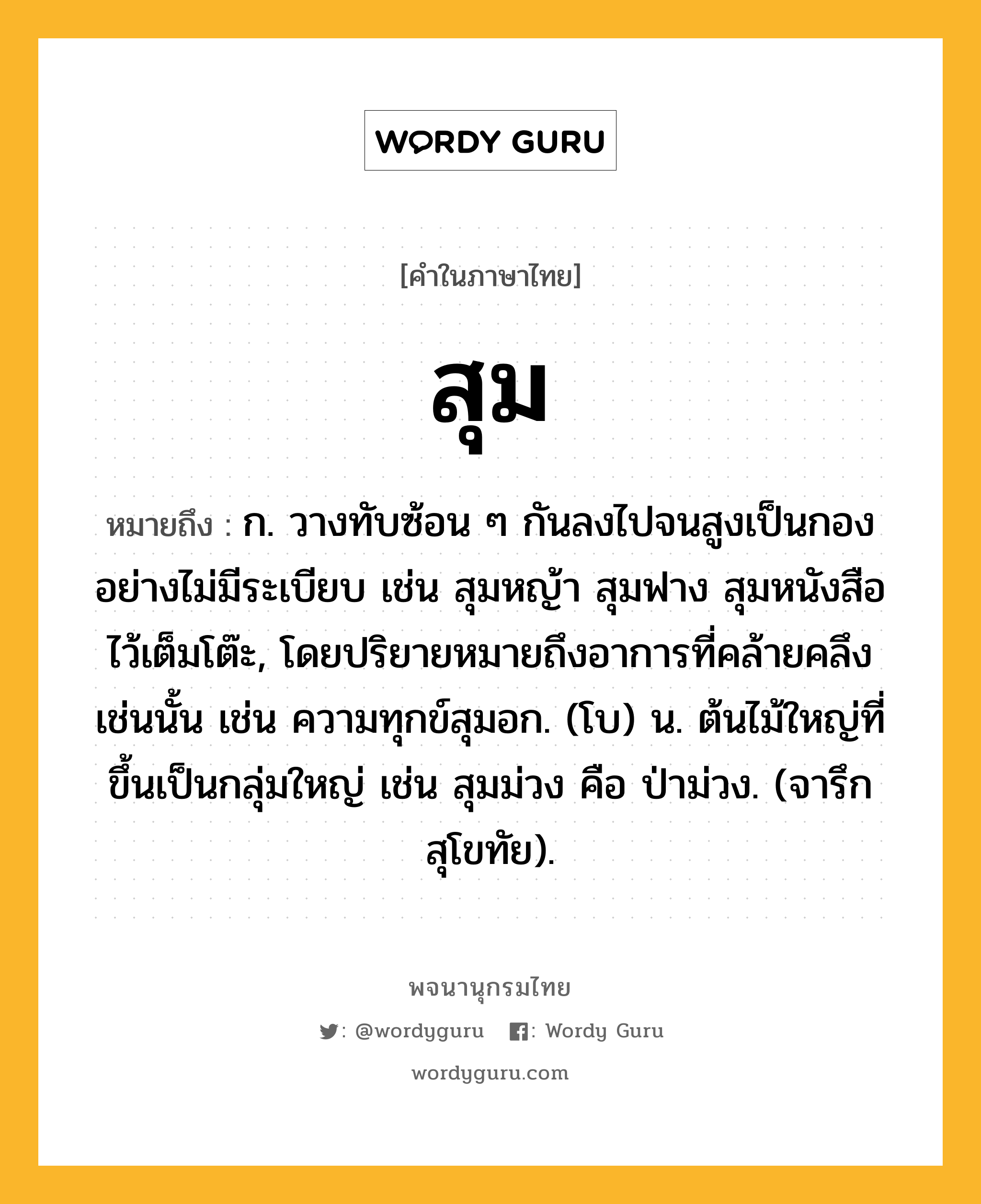 สุม หมายถึงอะไร?, คำในภาษาไทย สุม หมายถึง ก. วางทับซ้อน ๆ กันลงไปจนสูงเป็นกองอย่างไม่มีระเบียบ เช่น สุมหญ้า สุมฟาง สุมหนังสือไว้เต็มโต๊ะ, โดยปริยายหมายถึงอาการที่คล้ายคลึงเช่นนั้น เช่น ความทุกข์สุมอก. (โบ) น. ต้นไม้ใหญ่ที่ขึ้นเป็นกลุ่มใหญ่ เช่น สุมม่วง คือ ป่าม่วง. (จารึกสุโขทัย).