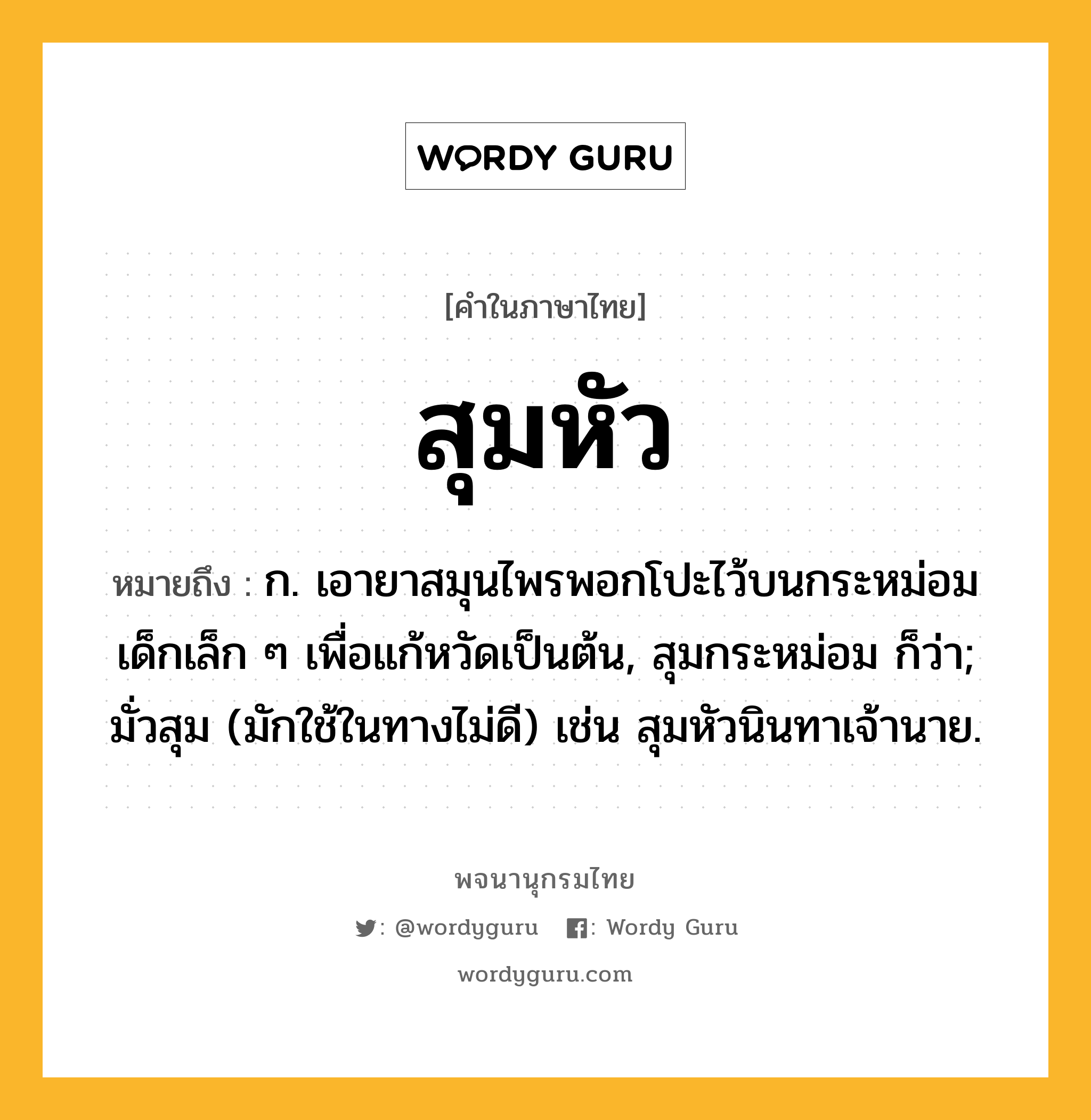 สุมหัว หมายถึงอะไร?, คำในภาษาไทย สุมหัว หมายถึง ก. เอายาสมุนไพรพอกโปะไว้บนกระหม่อมเด็กเล็ก ๆ เพื่อแก้หวัดเป็นต้น, สุมกระหม่อม ก็ว่า; มั่วสุม (มักใช้ในทางไม่ดี) เช่น สุมหัวนินทาเจ้านาย.