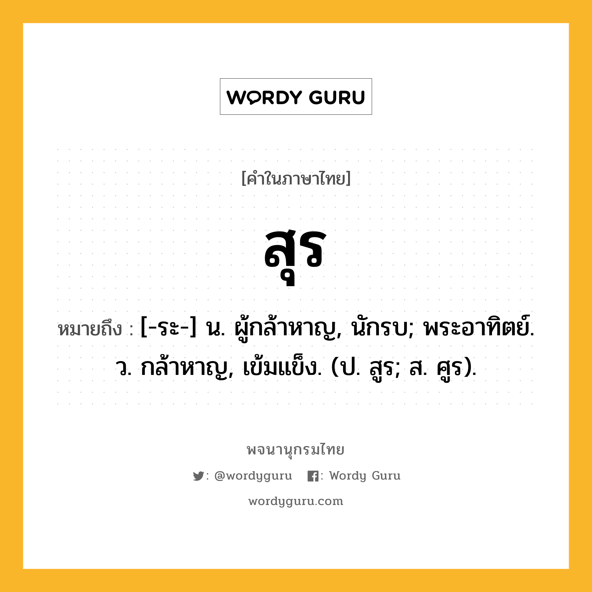 สุร หมายถึงอะไร?, คำในภาษาไทย สุร หมายถึง [-ระ-] น. ผู้กล้าหาญ, นักรบ; พระอาทิตย์. ว. กล้าหาญ, เข้มแข็ง. (ป. สูร; ส. ศูร).