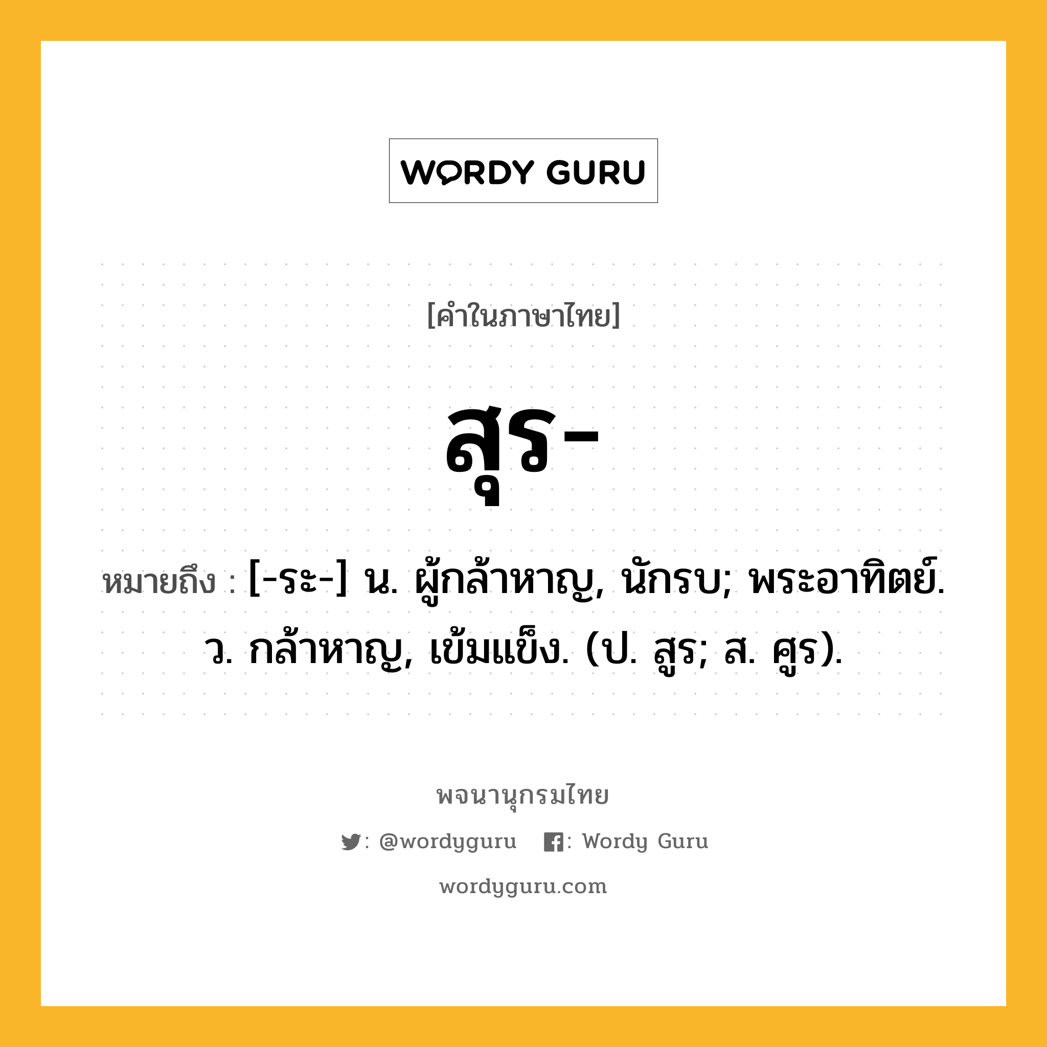 สุร หมายถึงอะไร?, คำในภาษาไทย สุร- หมายถึง [-ระ-] น. ผู้กล้าหาญ, นักรบ; พระอาทิตย์. ว. กล้าหาญ, เข้มแข็ง. (ป. สูร; ส. ศูร).