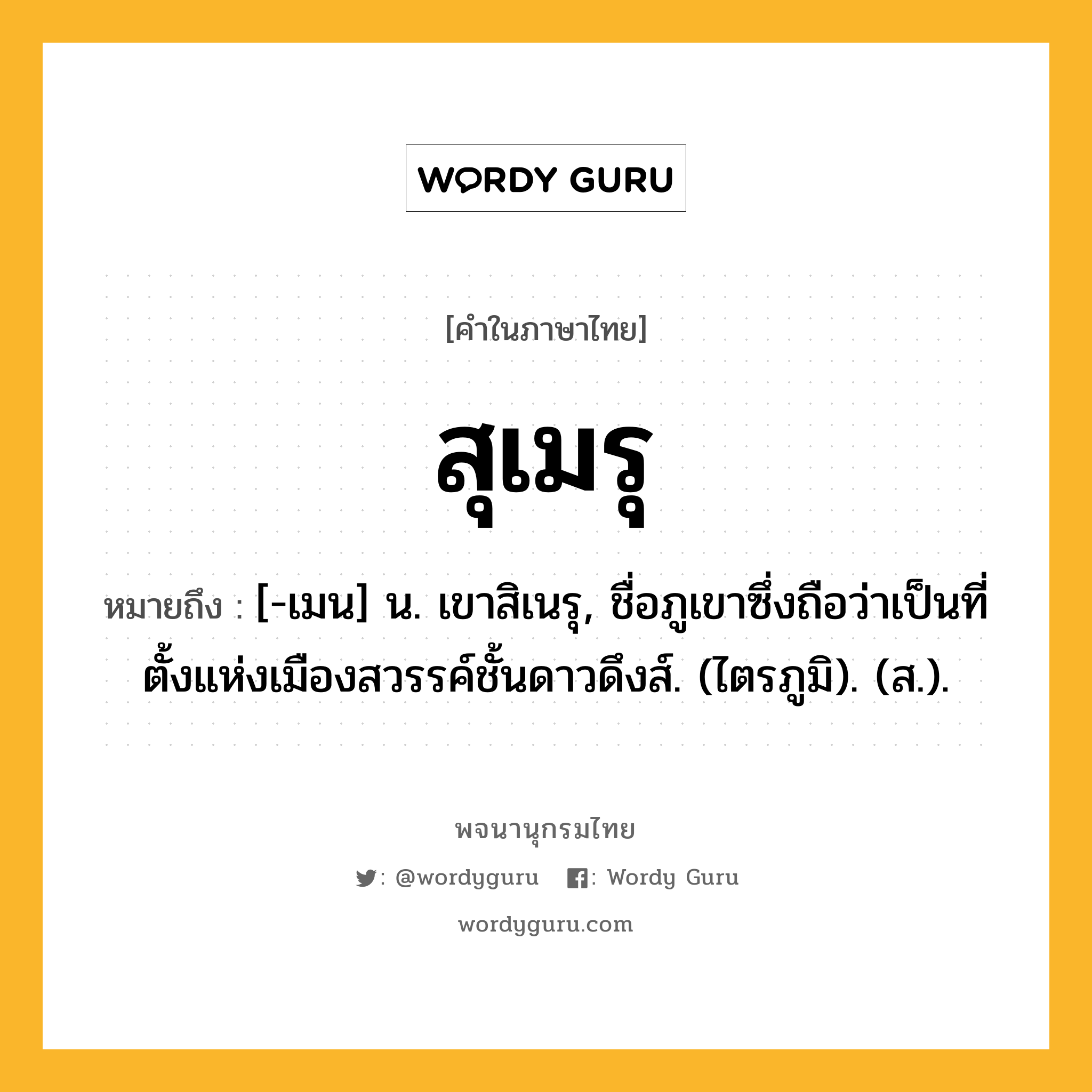 สุเมรุ หมายถึงอะไร?, คำในภาษาไทย สุเมรุ หมายถึง [-เมน] น. เขาสิเนรุ, ชื่อภูเขาซึ่งถือว่าเป็นที่ตั้งแห่งเมืองสวรรค์ชั้นดาวดึงส์. (ไตรภูมิ). (ส.).