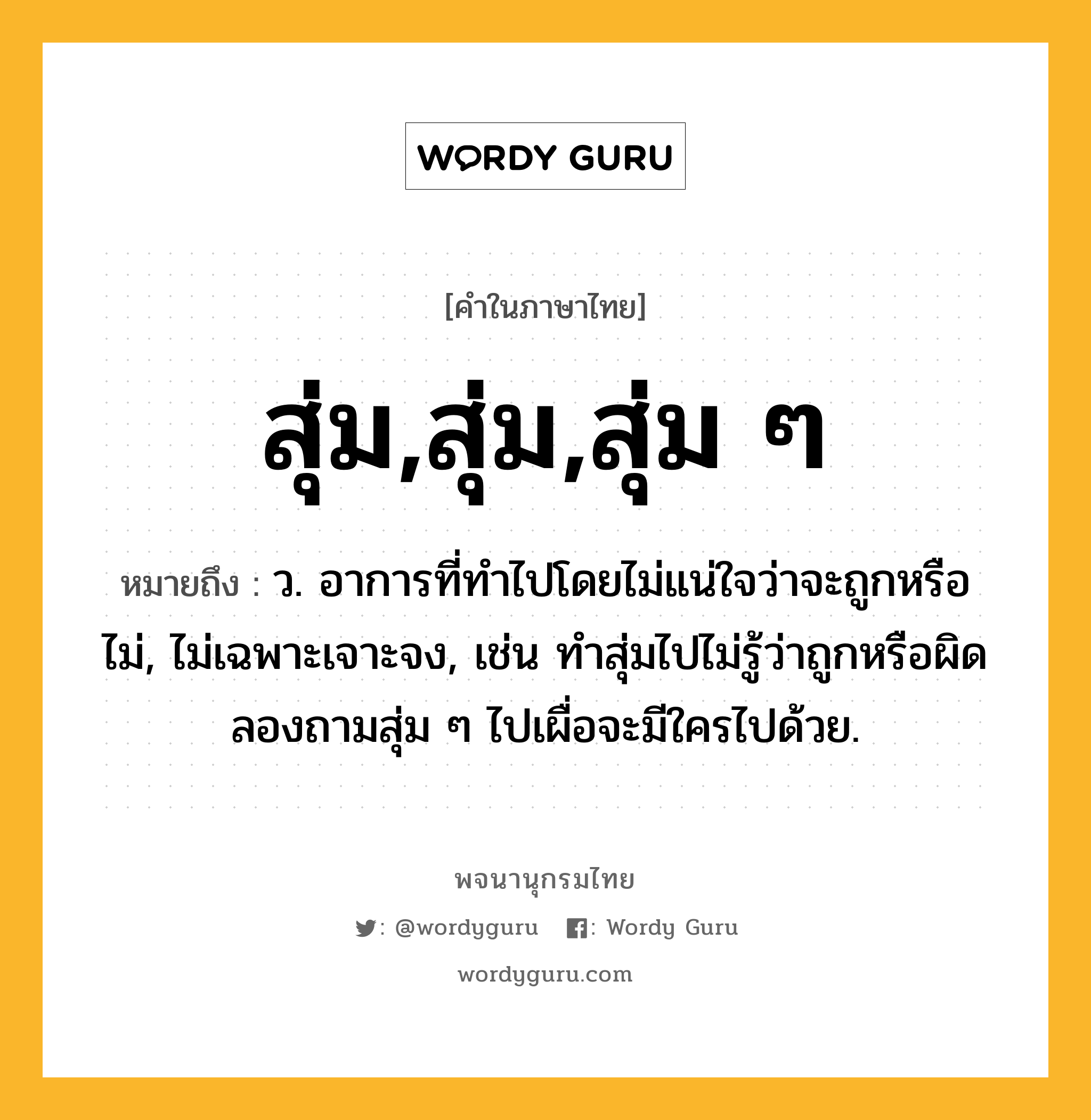 สุ่ม,สุ่ม,สุ่ม ๆ หมายถึงอะไร?, คำในภาษาไทย สุ่ม,สุ่ม,สุ่ม ๆ หมายถึง ว. อาการที่ทำไปโดยไม่แน่ใจว่าจะถูกหรือไม่, ไม่เฉพาะเจาะจง, เช่น ทำสุ่มไปไม่รู้ว่าถูกหรือผิด ลองถามสุ่ม ๆ ไปเผื่อจะมีใครไปด้วย.