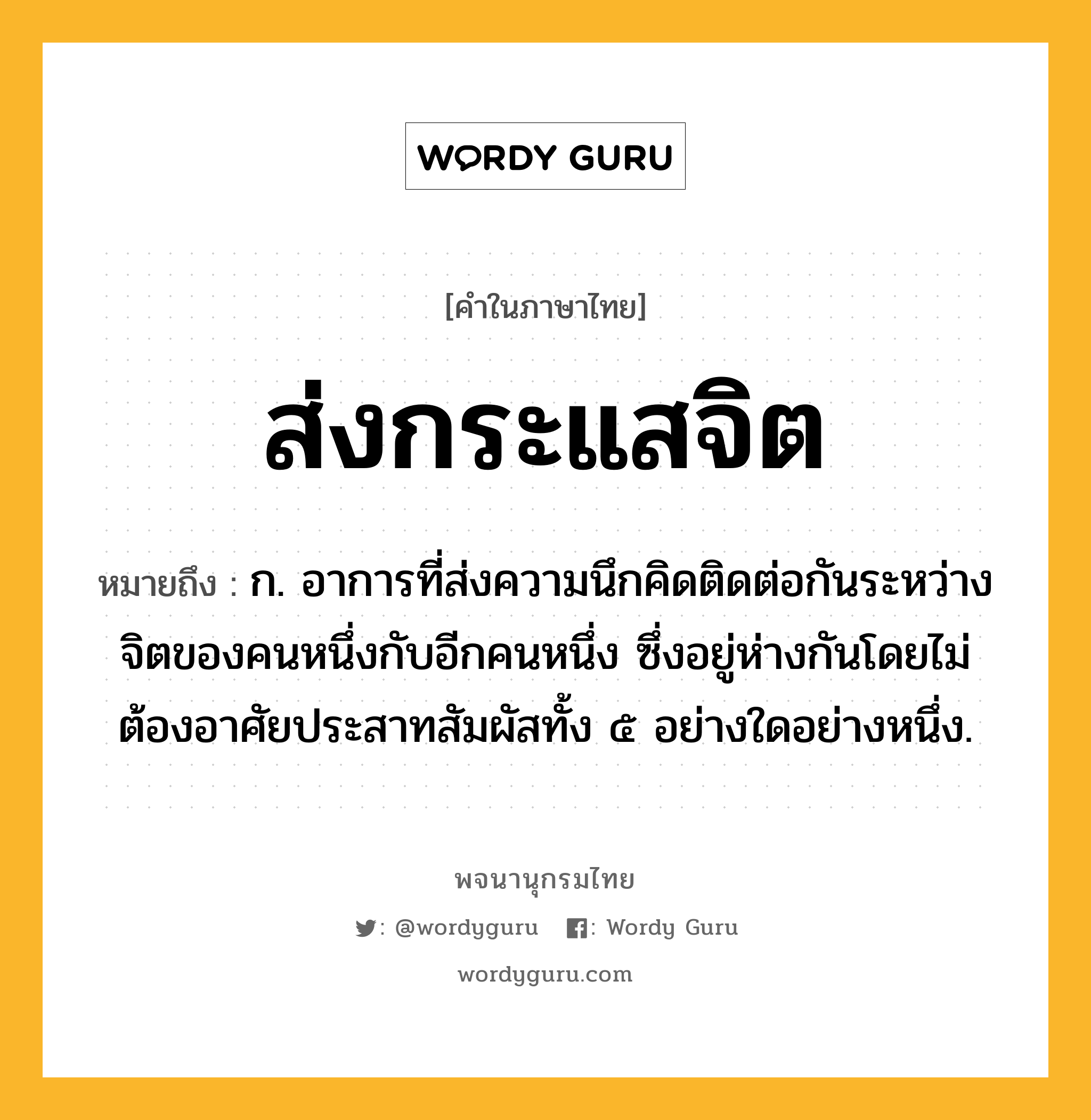 ส่งกระแสจิต หมายถึงอะไร?, คำในภาษาไทย ส่งกระแสจิต หมายถึง ก. อาการที่ส่งความนึกคิดติดต่อกันระหว่างจิตของคนหนึ่งกับอีกคนหนึ่ง ซึ่งอยู่ห่างกันโดยไม่ต้องอาศัยประสาทสัมผัสทั้ง ๕ อย่างใดอย่างหนึ่ง.