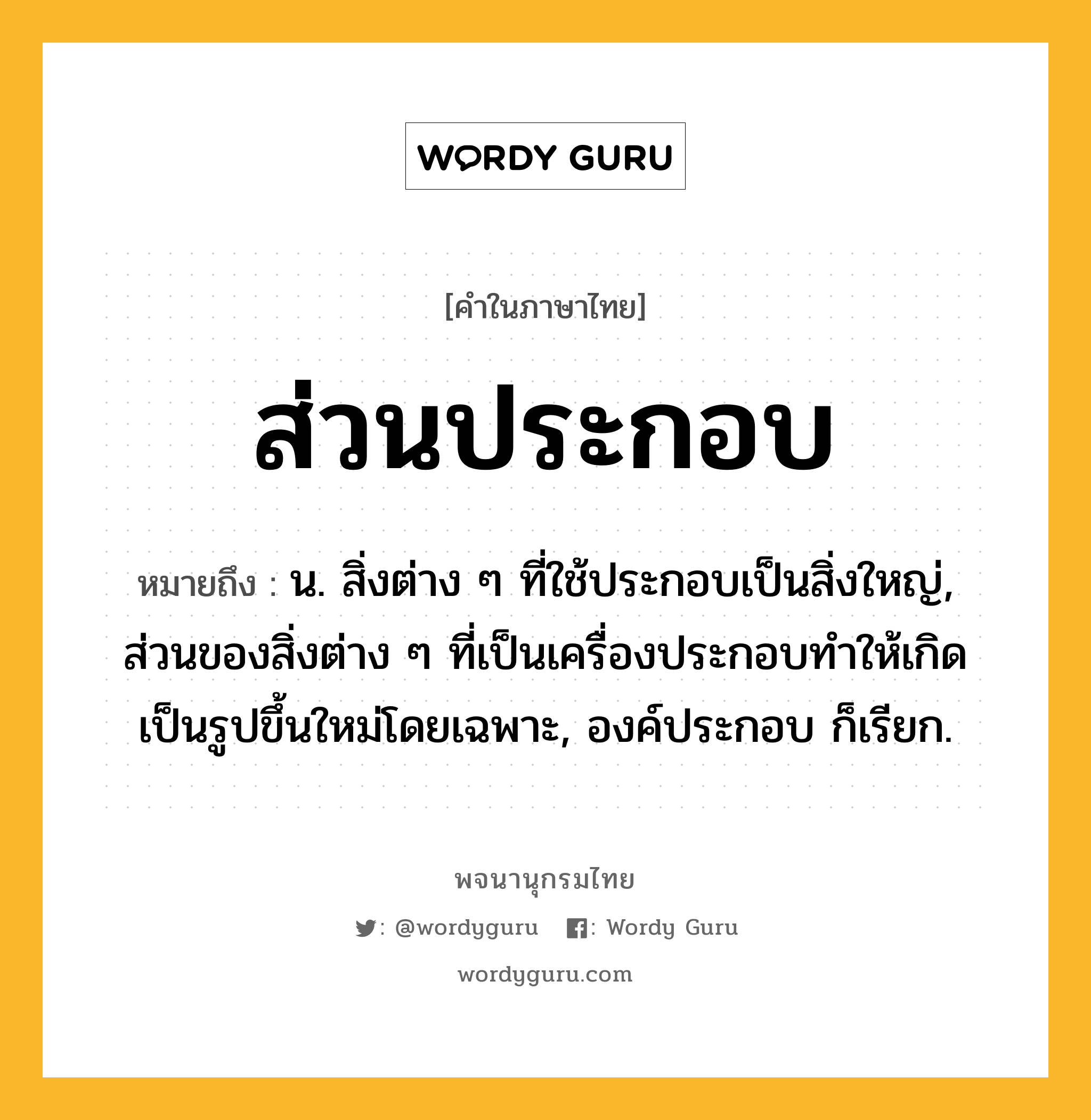 ส่วนประกอบ หมายถึงอะไร?, คำในภาษาไทย ส่วนประกอบ หมายถึง น. สิ่งต่าง ๆ ที่ใช้ประกอบเป็นสิ่งใหญ่, ส่วนของสิ่งต่าง ๆ ที่เป็นเครื่องประกอบทําให้เกิดเป็นรูปขึ้นใหม่โดยเฉพาะ, องค์ประกอบ ก็เรียก.