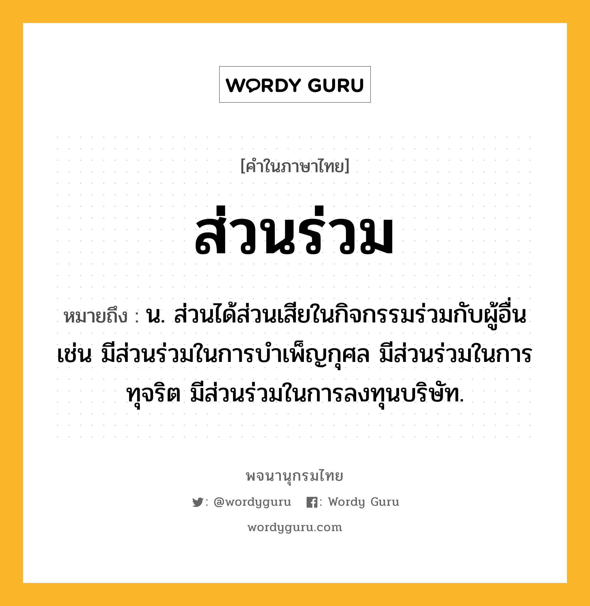 ส่วนร่วม หมายถึงอะไร?, คำในภาษาไทย ส่วนร่วม หมายถึง น. ส่วนได้ส่วนเสียในกิจกรรมร่วมกับผู้อื่น เช่น มีส่วนร่วมในการบำเพ็ญกุศล มีส่วนร่วมในการทุจริต มีส่วนร่วมในการลงทุนบริษัท.