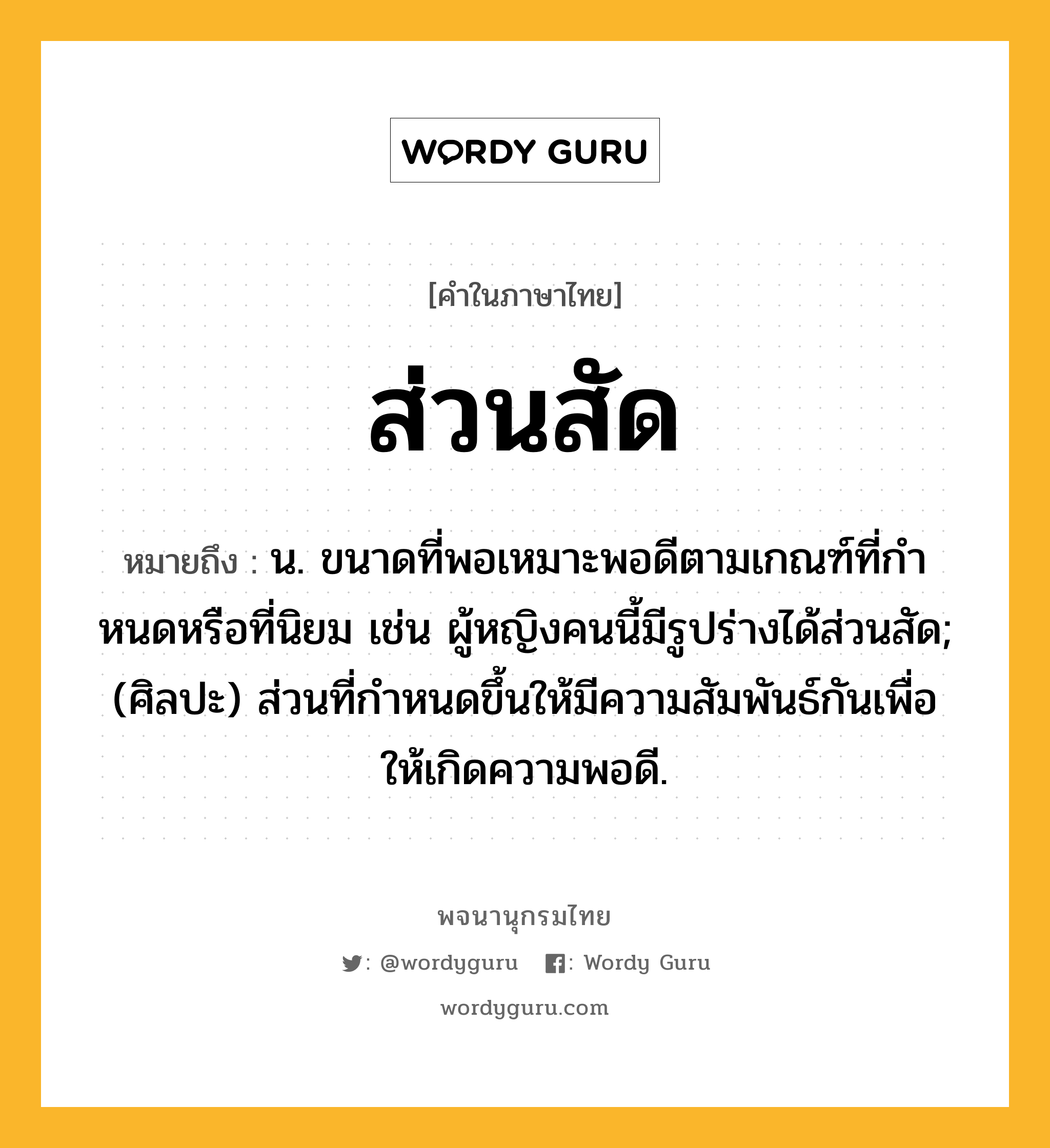 ส่วนสัด หมายถึงอะไร?, คำในภาษาไทย ส่วนสัด หมายถึง น. ขนาดที่พอเหมาะพอดีตามเกณฑ์ที่กําหนดหรือที่นิยม เช่น ผู้หญิงคนนี้มีรูปร่างได้ส่วนสัด; (ศิลปะ) ส่วนที่กําหนดขึ้นให้มีความสัมพันธ์กันเพื่อให้เกิดความพอดี.