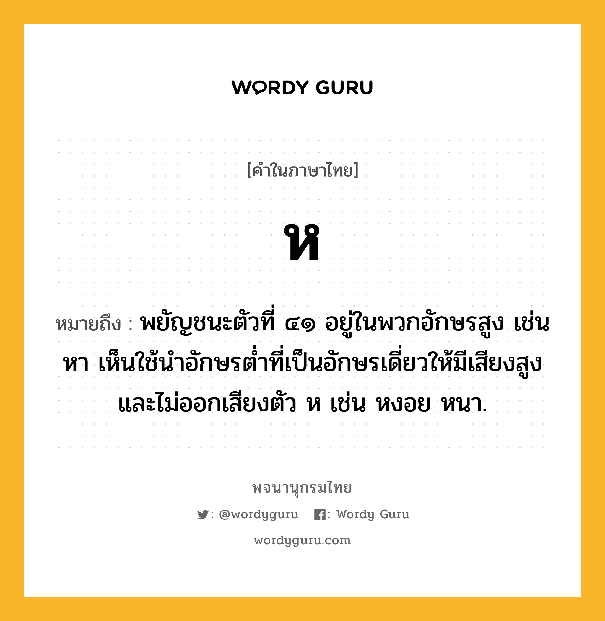 ห หมายถึงอะไร?, คำในภาษาไทย ห หมายถึง พยัญชนะตัวที่ ๔๑ อยู่ในพวกอักษรสูง เช่น หา เห็นใช้นําอักษรตํ่าที่เป็นอักษรเดี่ยวให้มีเสียงสูงและไม่ออกเสียงตัว ห เช่น หงอย หนา.