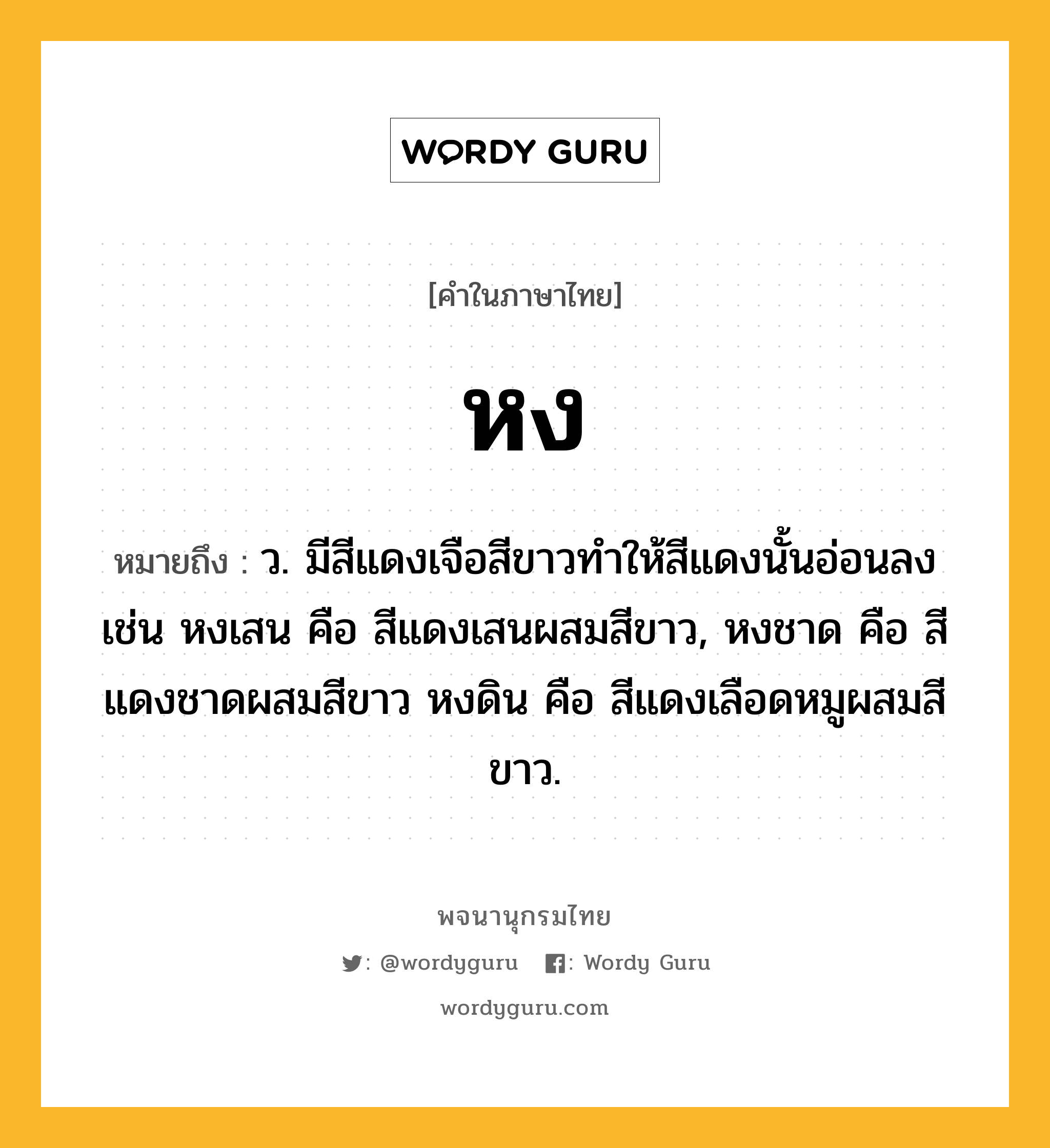 หง หมายถึงอะไร?, คำในภาษาไทย หง หมายถึง ว. มีสีแดงเจือสีขาวทำให้สีแดงนั้นอ่อนลง เช่น หงเสน คือ สีแดงเสนผสมสีขาว, หงชาด คือ สีแดงชาดผสมสีขาว หงดิน คือ สีแดงเลือดหมูผสมสีขาว.