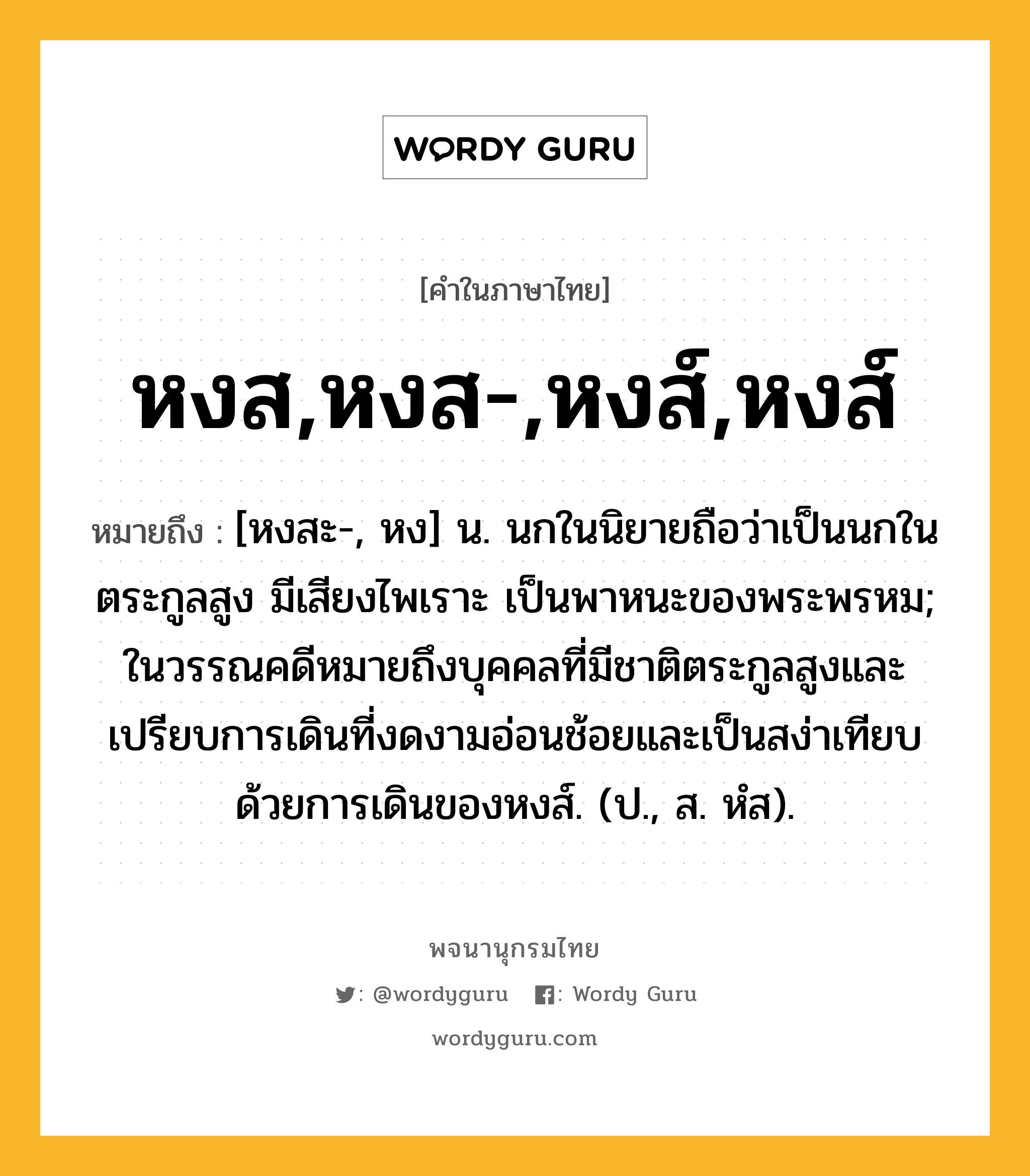 หงส,หงส-,หงส์,หงส์ หมายถึงอะไร?, คำในภาษาไทย หงส,หงส-,หงส์,หงส์ หมายถึง [หงสะ-, หง] น. นกในนิยายถือว่าเป็นนกในตระกูลสูง มีเสียงไพเราะ เป็นพาหนะของพระพรหม; ในวรรณคดีหมายถึงบุคคลที่มีชาติตระกูลสูงและเปรียบการเดินที่งดงามอ่อนช้อยและเป็นสง่าเทียบด้วยการเดินของหงส์. (ป., ส. หํส).