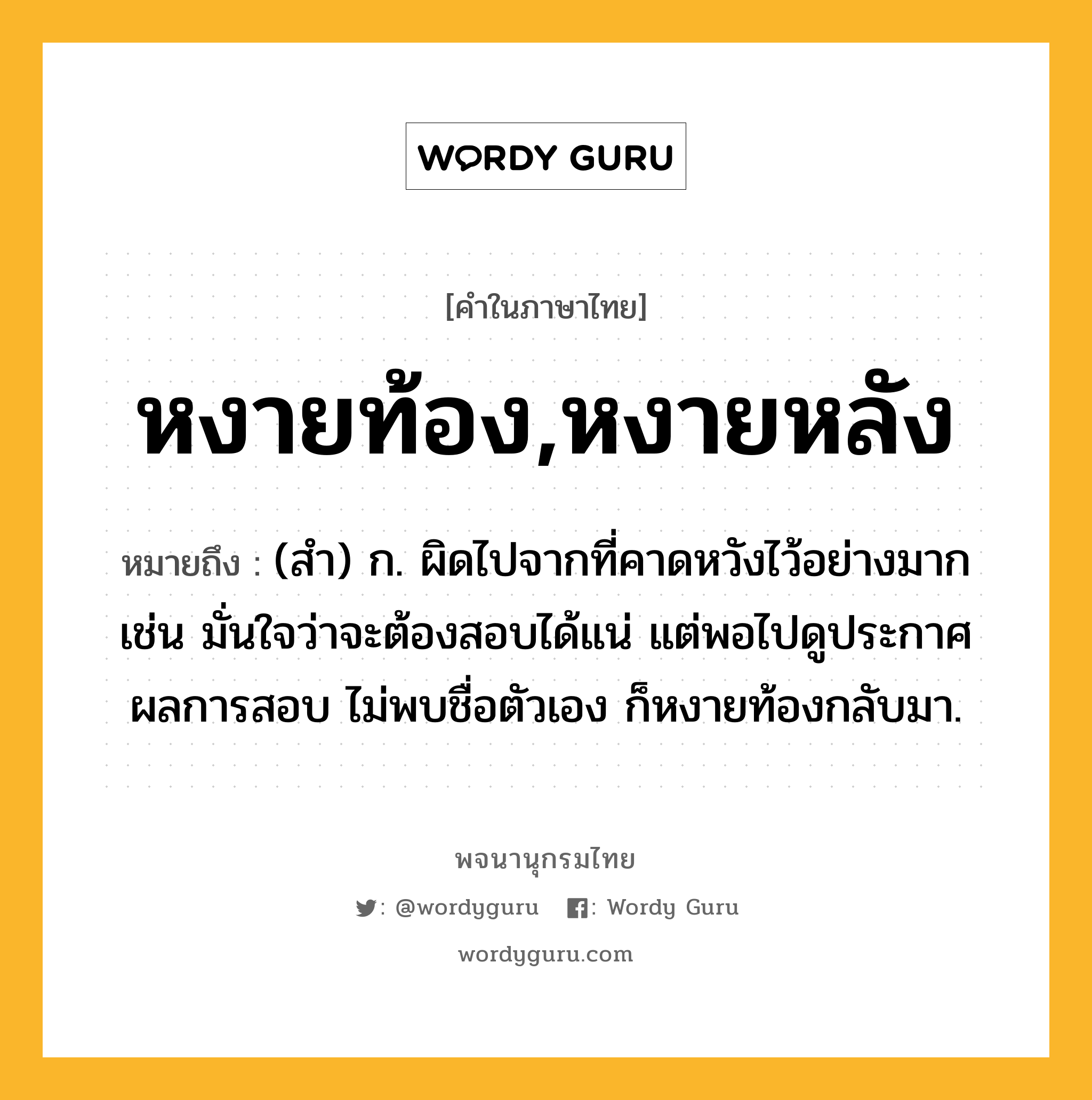 หงายท้อง,หงายหลัง หมายถึงอะไร?, คำในภาษาไทย หงายท้อง,หงายหลัง หมายถึง (สำ) ก. ผิดไปจากที่คาดหวังไว้อย่างมาก เช่น มั่นใจว่าจะต้องสอบได้แน่ แต่พอไปดูประกาศผลการสอบ ไม่พบชื่อตัวเอง ก็หงายท้องกลับมา.