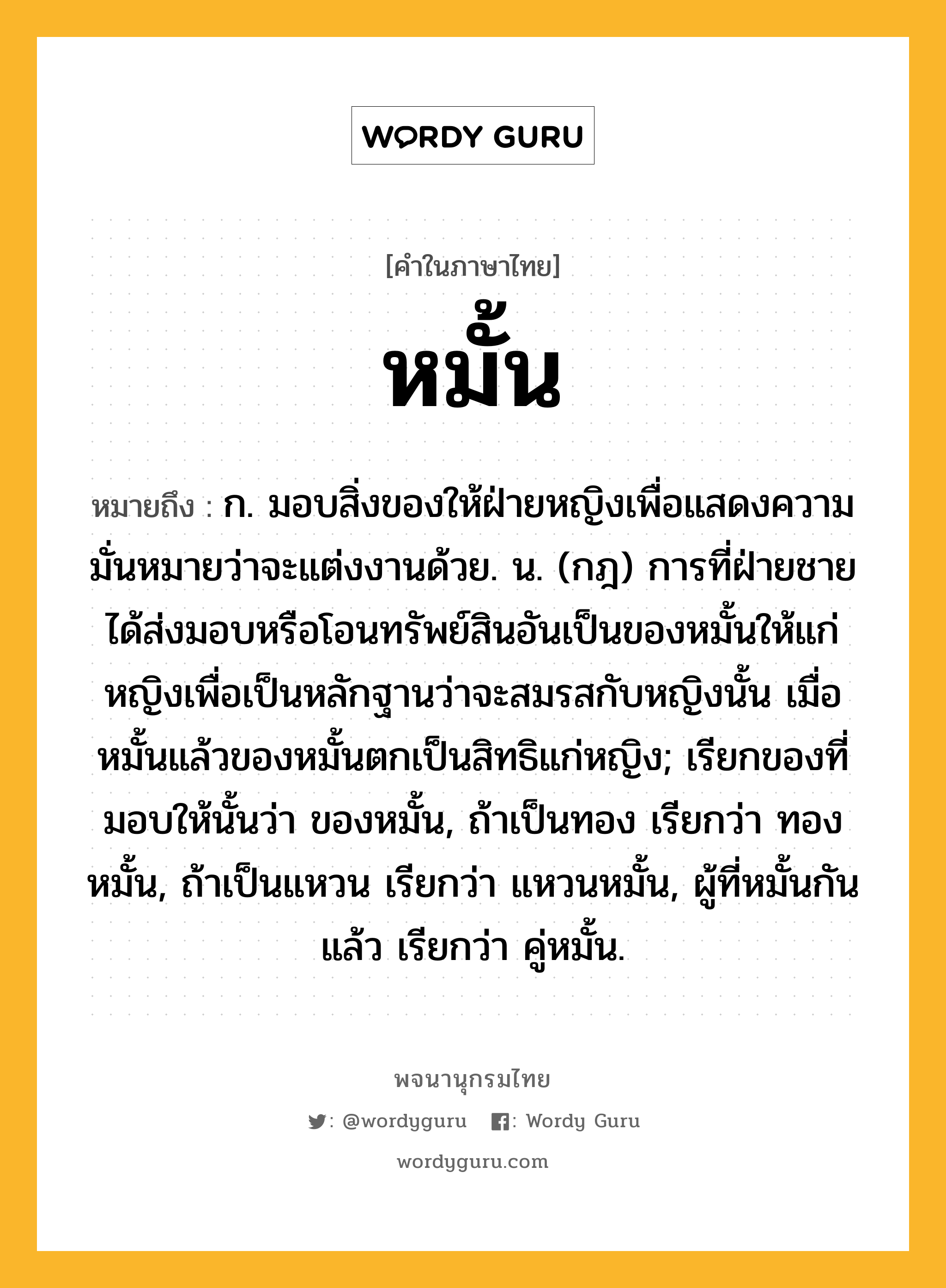 หมั้น หมายถึงอะไร?, คำในภาษาไทย หมั้น หมายถึง ก. มอบสิ่งของให้ฝ่ายหญิงเพื่อแสดงความมั่นหมายว่าจะแต่งงานด้วย. น. (กฎ) การที่ฝ่ายชายได้ส่งมอบหรือโอนทรัพย์สินอันเป็นของหมั้นให้แก่หญิงเพื่อเป็นหลักฐานว่าจะสมรสกับหญิงนั้น เมื่อหมั้นแล้วของหมั้นตกเป็นสิทธิแก่หญิง; เรียกของที่มอบให้นั้นว่า ของหมั้น, ถ้าเป็นทอง เรียกว่า ทองหมั้น, ถ้าเป็นแหวน เรียกว่า แหวนหมั้น, ผู้ที่หมั้นกันแล้ว เรียกว่า คู่หมั้น.