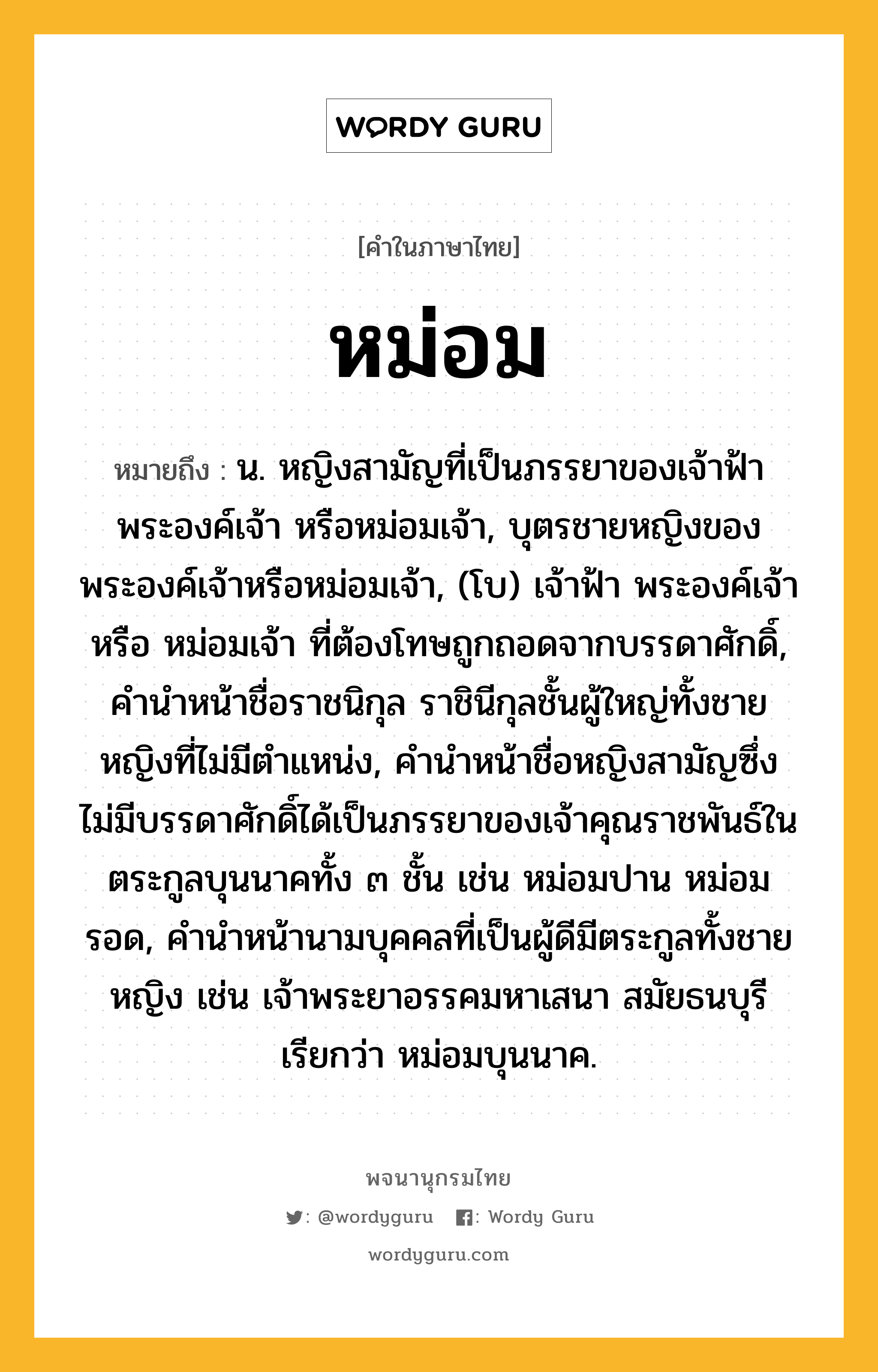 หม่อม หมายถึงอะไร?, คำในภาษาไทย หม่อม หมายถึง น. หญิงสามัญที่เป็นภรรยาของเจ้าฟ้า พระองค์เจ้า หรือหม่อมเจ้า, บุตรชายหญิงของพระองค์เจ้าหรือหม่อมเจ้า, (โบ) เจ้าฟ้า พระองค์เจ้า หรือ หม่อมเจ้า ที่ต้องโทษถูกถอดจากบรรดาศักดิ์, คํานําหน้าชื่อราชนิกุล ราชินีกุลชั้นผู้ใหญ่ทั้งชายหญิงที่ไม่มีตําแหน่ง, คํานําหน้าชื่อหญิงสามัญซึ่งไม่มีบรรดาศักดิ์ได้เป็นภรรยาของเจ้าคุณราชพันธ์ในตระกูลบุนนาคทั้ง ๓ ชั้น เช่น หม่อมปาน หม่อมรอด, คํานําหน้านามบุคคลที่เป็นผู้ดีมีตระกูลทั้งชายหญิง เช่น เจ้าพระยาอรรคมหาเสนา สมัยธนบุรี เรียกว่า หม่อมบุนนาค.