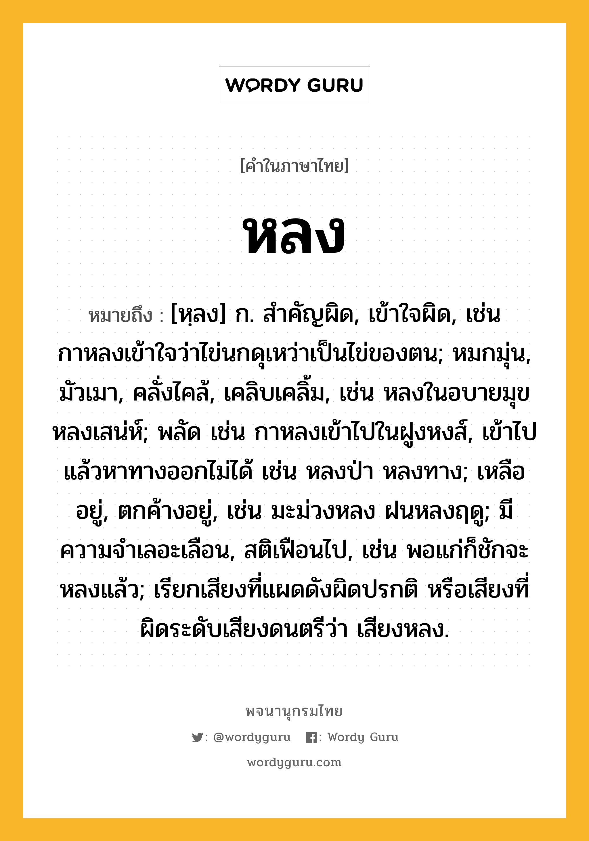 หลง หมายถึงอะไร?, คำในภาษาไทย หลง หมายถึง [หฺลง] ก. สําคัญผิด, เข้าใจผิด, เช่น กาหลงเข้าใจว่าไข่นกดุเหว่าเป็นไข่ของตน; หมกมุ่น, มัวเมา, คลั่งไคล้, เคลิบเคลิ้ม, เช่น หลงในอบายมุข หลงเสน่ห์; พลัด เช่น กาหลงเข้าไปในฝูงหงส์, เข้าไปแล้วหาทางออกไม่ได้ เช่น หลงป่า หลงทาง; เหลืออยู่, ตกค้างอยู่, เช่น มะม่วงหลง ฝนหลงฤดู; มีความจำเลอะเลือน, สติเฟือนไป, เช่น พอแก่ก็ชักจะหลงแล้ว; เรียกเสียงที่แผดดังผิดปรกติ หรือเสียงที่ผิดระดับเสียงดนตรีว่า เสียงหลง.